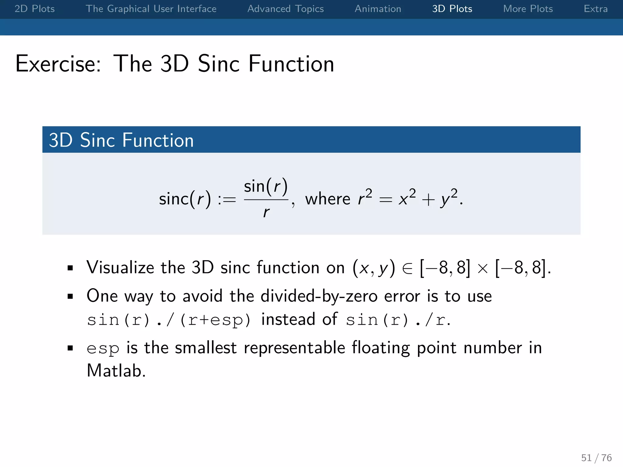 2D Plots The Graphical User Interface Advanced Topics Animation 3D Plots More Plots Extra Exercise: The 3D Sinc Function 3D Sinc Function sinc(r) := sin(r) r , where r2 = x2 + y2. • Visualize the 3D sinc function on (x, y) ∈ [−8, 8] × [−8, 8]. • One way to avoid the divided-by-zero error is to use sin(r)./(r+esp) instead of sin(r)./r. • esp is the smallest representable ﬂoating point number in Matlab. 51 / 76 