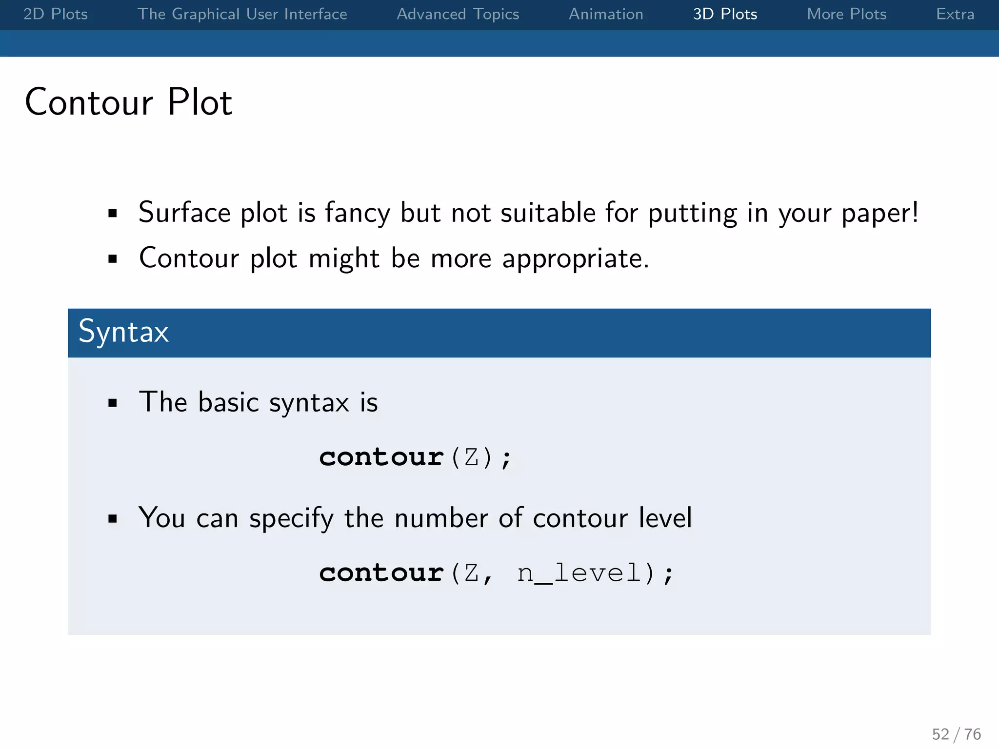 2D Plots The Graphical User Interface Advanced Topics Animation 3D Plots More Plots Extra Contour Plot • Surface plot is fancy but not suitable for putting in your paper! • Contour plot might be more appropriate. Syntax • The basic syntax is contour(Z); • You can specify the number of contour level contour(Z, n_level); 52 / 76 