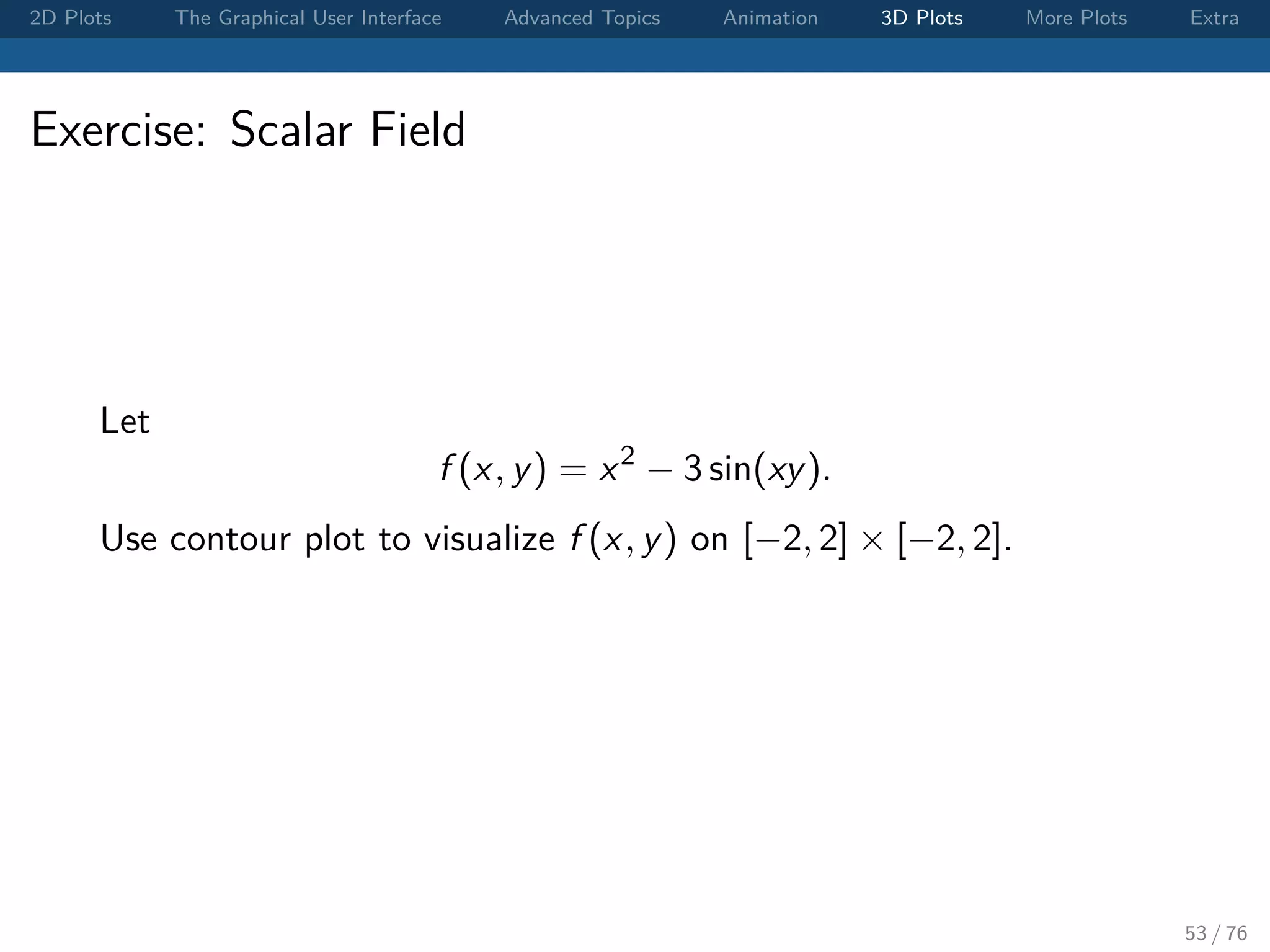 2D Plots The Graphical User Interface Advanced Topics Animation 3D Plots More Plots Extra Exercise: Scalar Field Let f (x, y) = x2 − 3 sin(xy). Use contour plot to visualize f (x, y) on [−2, 2] × [−2, 2]. 53 / 76 