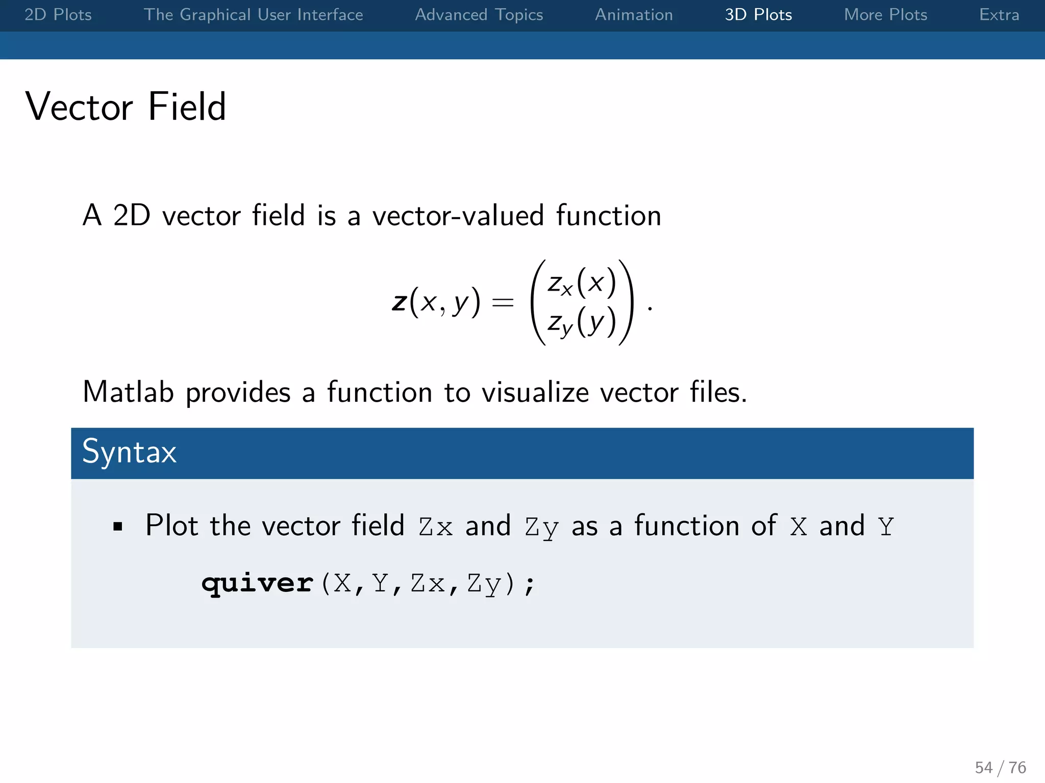 2D Plots The Graphical User Interface Advanced Topics Animation 3D Plots More Plots Extra Vector Field A 2D vector ﬁeld is a vector-valued function z(x, y) = zx (x) zy (y) . Matlab provides a function to visualize vector ﬁles. Syntax • Plot the vector ﬁeld Zx and Zy as a function of X and Y quiver(X,Y,Zx,Zy); 54 / 76 