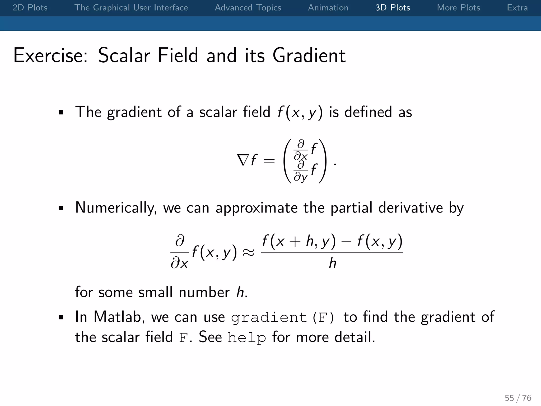 2D Plots The Graphical User Interface Advanced Topics Animation 3D Plots More Plots Extra Exercise: Scalar Field and its Gradient • The gradient of a scalar ﬁeld f (x, y) is deﬁned as f = ∂ ∂x f ∂ ∂y f . • Numerically, we can approximate the partial derivative by ∂ ∂x f (x, y) ≈ f (x + h, y) − f (x, y) h for some small number h. • In Matlab, we can use gradient(F) to ﬁnd the gradient of the scalar ﬁeld F. See help for more detail. 55 / 76 