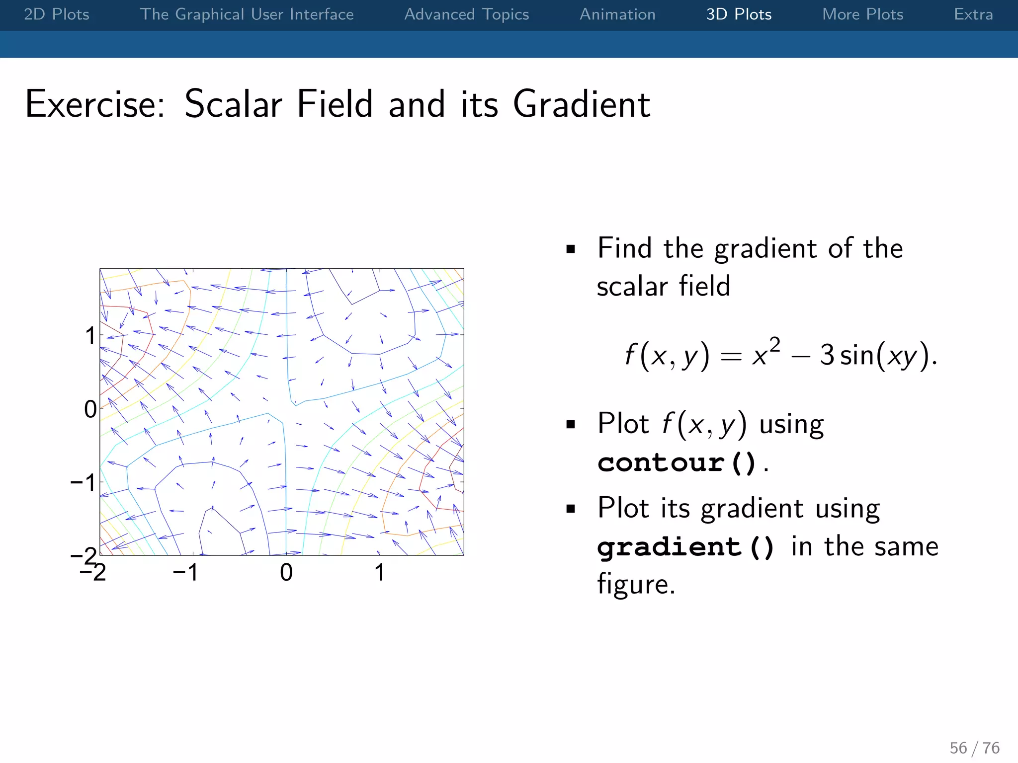 2D Plots The Graphical User Interface Advanced Topics Animation 3D Plots More Plots Extra Exercise: Scalar Field and its Gradient −2 −1 0 1 −2 −1 0 1 • Find the gradient of the scalar ﬁeld f (x, y) = x2 − 3 sin(xy). • Plot f (x, y) using contour(). • Plot its gradient using gradient() in the same ﬁgure. 56 / 76 