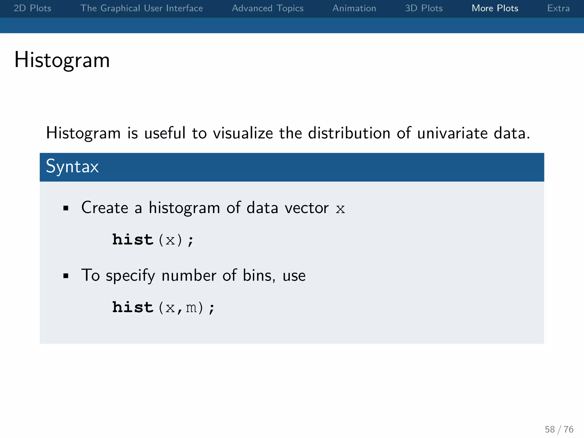 2D Plots The Graphical User Interface Advanced Topics Animation 3D Plots More Plots Extra Histogram Histogram is useful to visualize the distribution of univariate data. Syntax • Create a histogram of data vector x hist(x); • To specify number of bins, use hist(x,m); 58 / 76 