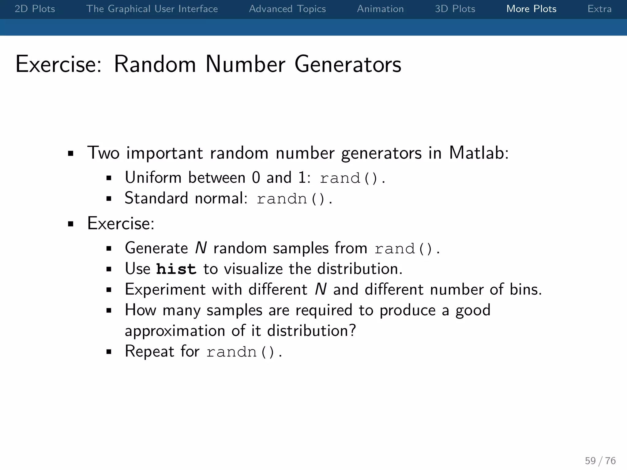 2D Plots The Graphical User Interface Advanced Topics Animation 3D Plots More Plots Extra Exercise: Random Number Generators • Two important random number generators in Matlab: • Uniform between 0 and 1: rand(). • Standard normal: randn(). • Exercise: • Generate N random samples from rand(). • Use hist to visualize the distribution. • Experiment with diﬀerent N and diﬀerent number of bins. • How many samples are required to produce a good approximation of it distribution? • Repeat for randn(). 59 / 76 