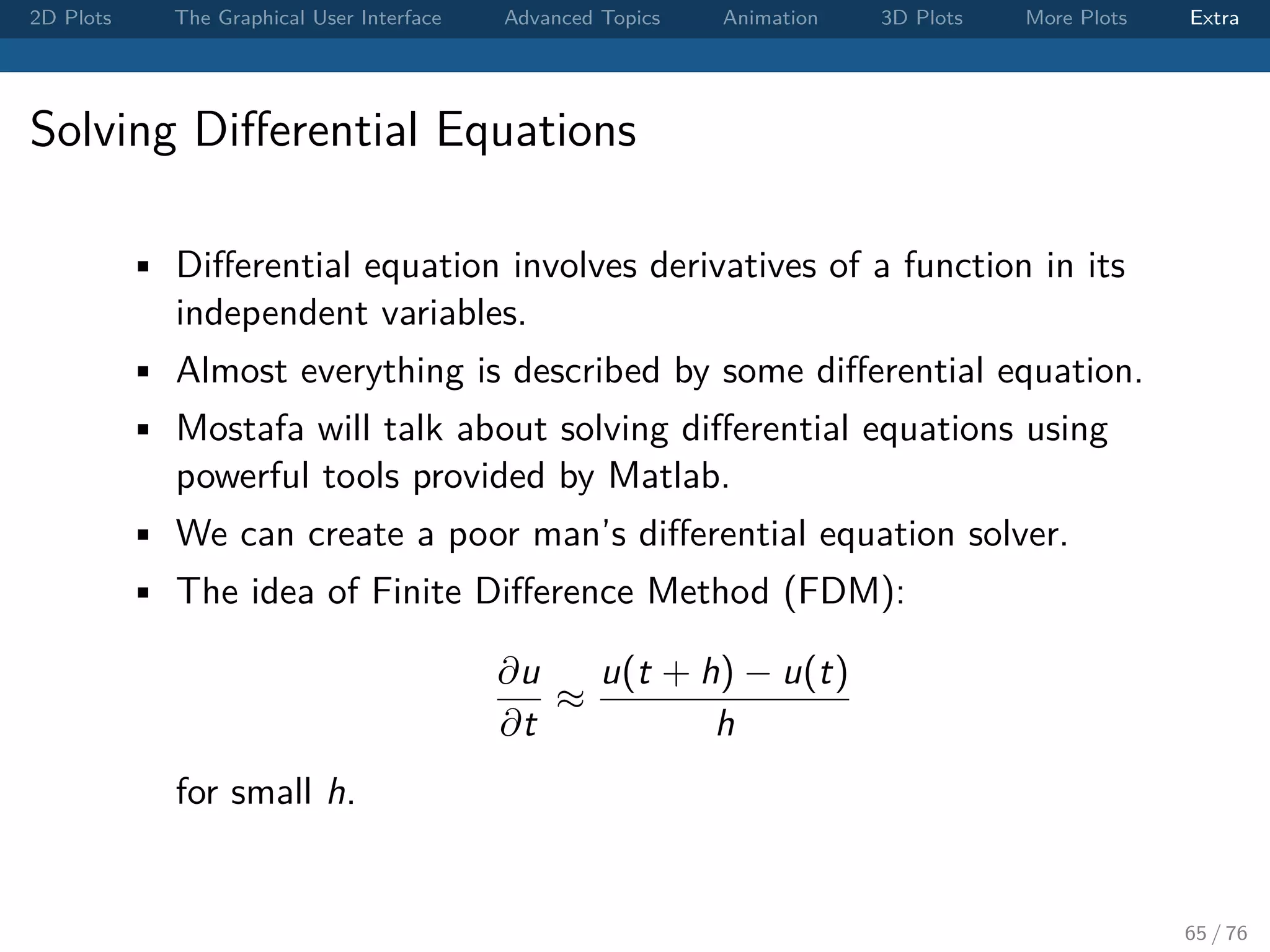 2D Plots The Graphical User Interface Advanced Topics Animation 3D Plots More Plots Extra Solving Diﬀerential Equations • Diﬀerential equation involves derivatives of a function in its independent variables. • Almost everything is described by some diﬀerential equation. • Mostafa will talk about solving diﬀerential equations using powerful tools provided by Matlab. • We can create a poor man’s diﬀerential equation solver. • The idea of Finite Diﬀerence Method (FDM): ∂u ∂t ≈ u(t + h) − u(t) h for small h. 65 / 76 