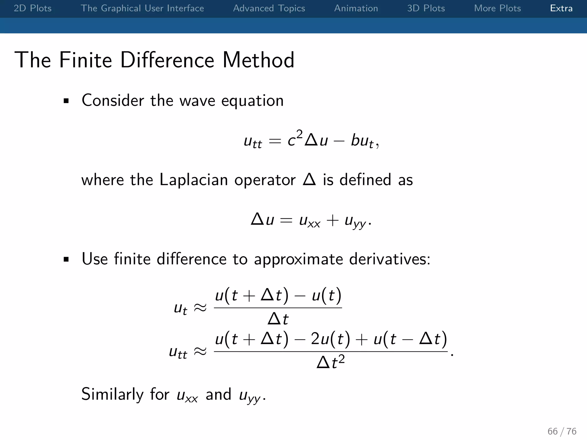 2D Plots The Graphical User Interface Advanced Topics Animation 3D Plots More Plots Extra The Finite Diﬀerence Method • Consider the wave equation utt = c2 ∆u − but, where the Laplacian operator ∆ is deﬁned as ∆u = uxx + uyy . • Use ﬁnite diﬀerence to approximate derivatives: ut ≈ u(t + ∆t) − u(t) ∆t utt ≈ u(t + ∆t) − 2u(t) + u(t − ∆t) ∆t2 . Similarly for uxx and uyy . 66 / 76 