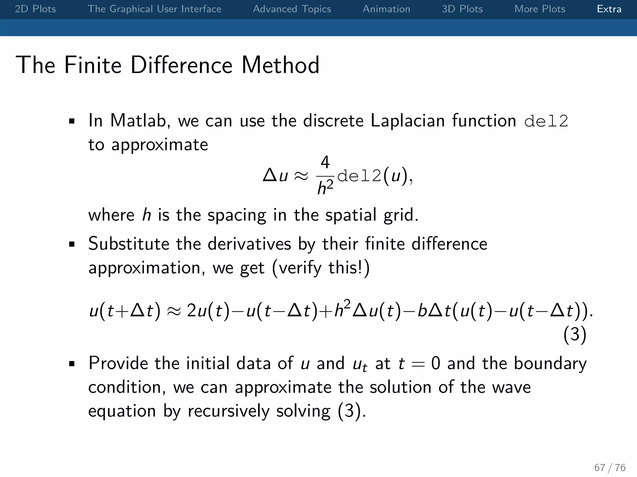 2D Plots The Graphical User Interface Advanced Topics Animation 3D Plots More Plots Extra The Finite Diﬀerence Method • In Matlab, we can use the discrete Laplacian function del2 to approximate ∆u ≈ 4 h2 del2(u), where h is the spacing in the spatial grid. • Substitute the derivatives by their ﬁnite diﬀerence approximation, we get (verify this!) u(t+∆t) ≈ 2u(t)−u(t−∆t)+h2 ∆u(t)−b∆t(u(t)−u(t−∆t)). (3) • Provide the initial data of u and ut at t = 0 and the boundary condition, we can approximate the solution of the wave equation by recursively solving (3). 67 / 76 