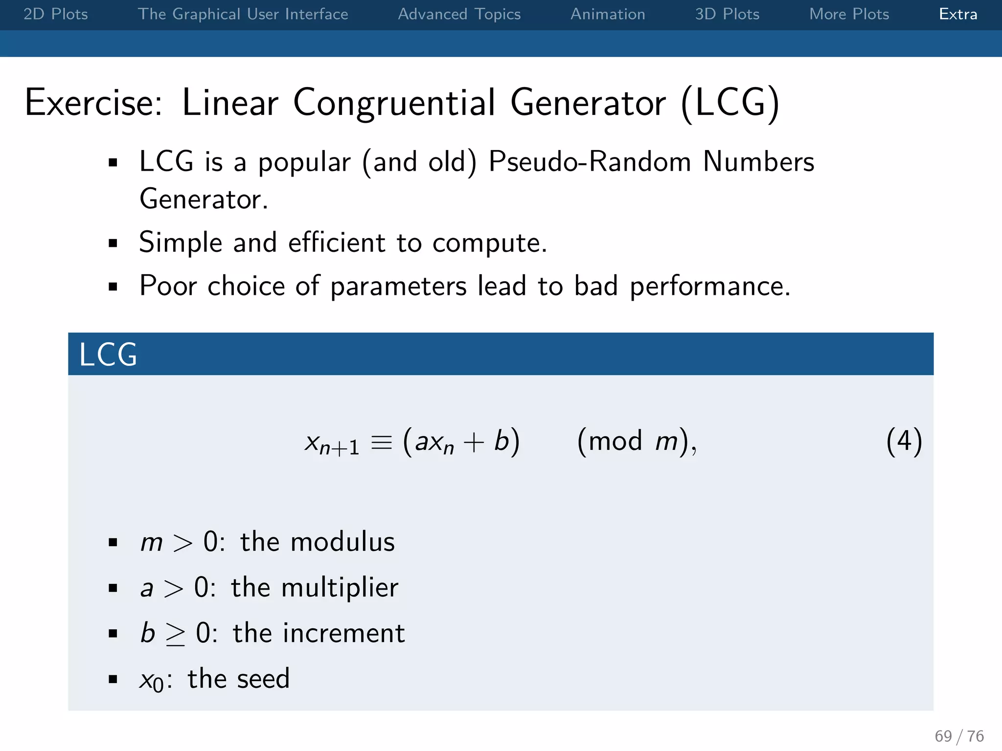 2D Plots The Graphical User Interface Advanced Topics Animation 3D Plots More Plots Extra Exercise: Linear Congruential Generator (LCG) • LCG is a popular (and old) Pseudo-Random Numbers Generator. • Simple and eﬃcient to compute. • Poor choice of parameters lead to bad performance. LCG xn+1 ≡ (axn + b) (mod m), (4) • m > 0: the modulus • a > 0: the multiplier • b ≥ 0: the increment • x0: the seed 69 / 76 