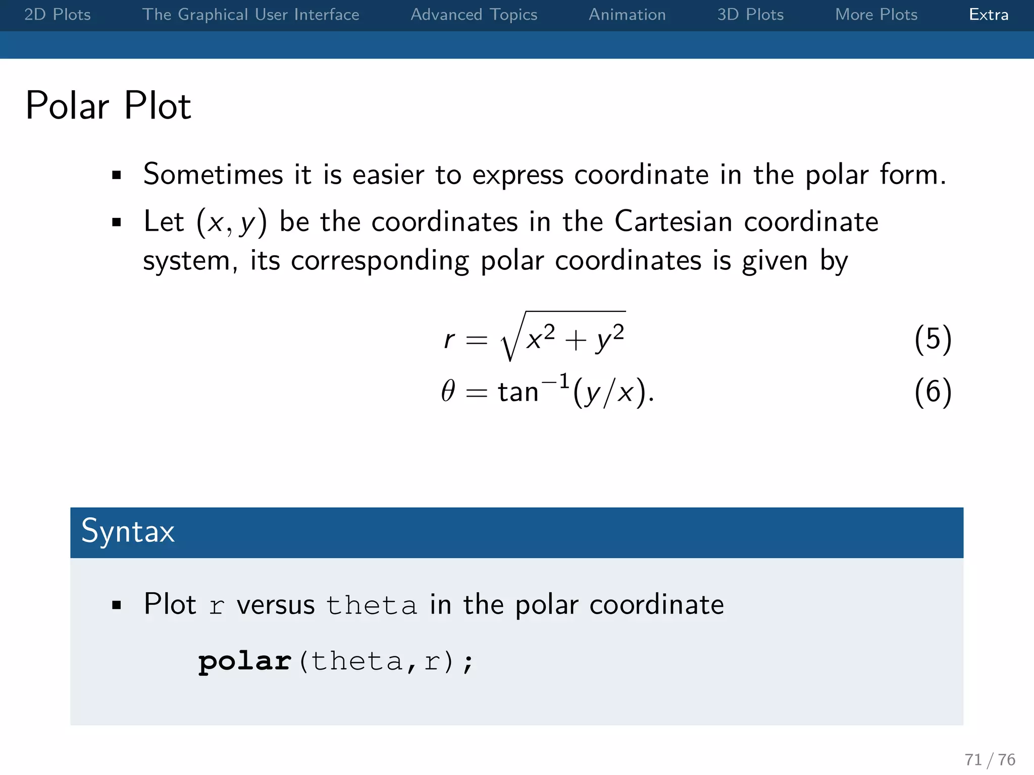 2D Plots The Graphical User Interface Advanced Topics Animation 3D Plots More Plots Extra Polar Plot • Sometimes it is easier to express coordinate in the polar form. • Let (x, y) be the coordinates in the Cartesian coordinate system, its corresponding polar coordinates is given by r = x2 + y2 (5) θ = tan−1 (y/x). (6) Syntax • Plot r versus theta in the polar coordinate polar(theta,r); 71 / 76 