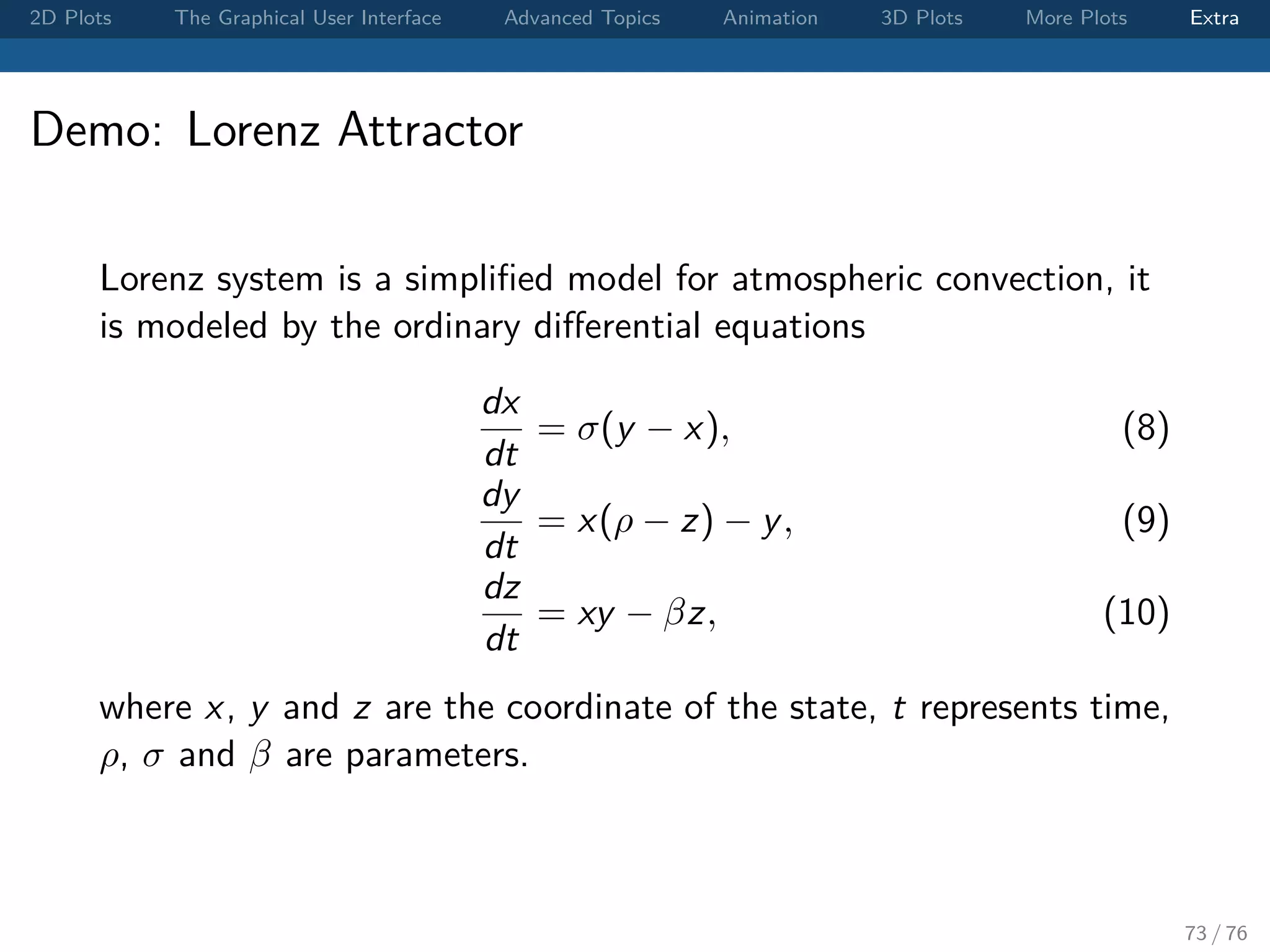 2D Plots The Graphical User Interface Advanced Topics Animation 3D Plots More Plots Extra Demo: Lorenz Attractor Lorenz system is a simpliﬁed model for atmospheric convection, it is modeled by the ordinary diﬀerential equations dx dt = σ(y − x), (8) dy dt = x(ρ − z) − y, (9) dz dt = xy − βz, (10) where x, y and z are the coordinate of the state, t represents time, ρ, σ and β are parameters. 73 / 76 