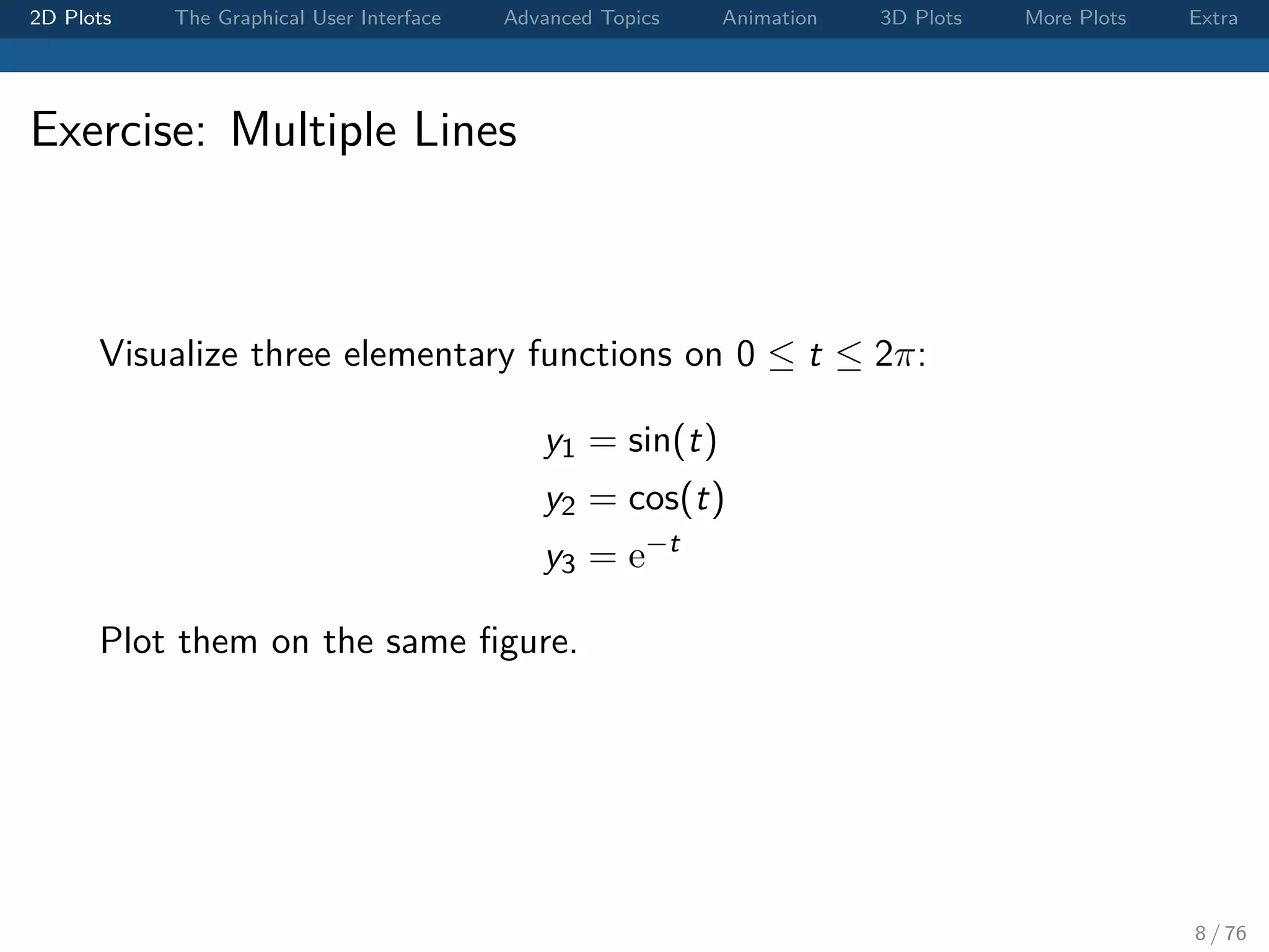 2D Plots The Graphical User Interface Advanced Topics Animation 3D Plots More Plots Extra Exercise: Multiple Lines Visualize three elementary functions on 0 ≤ t ≤ 2π: y1 = sin(t) y2 = cos(t) y3 = e−t Plot them on the same ﬁgure. 8 / 76 