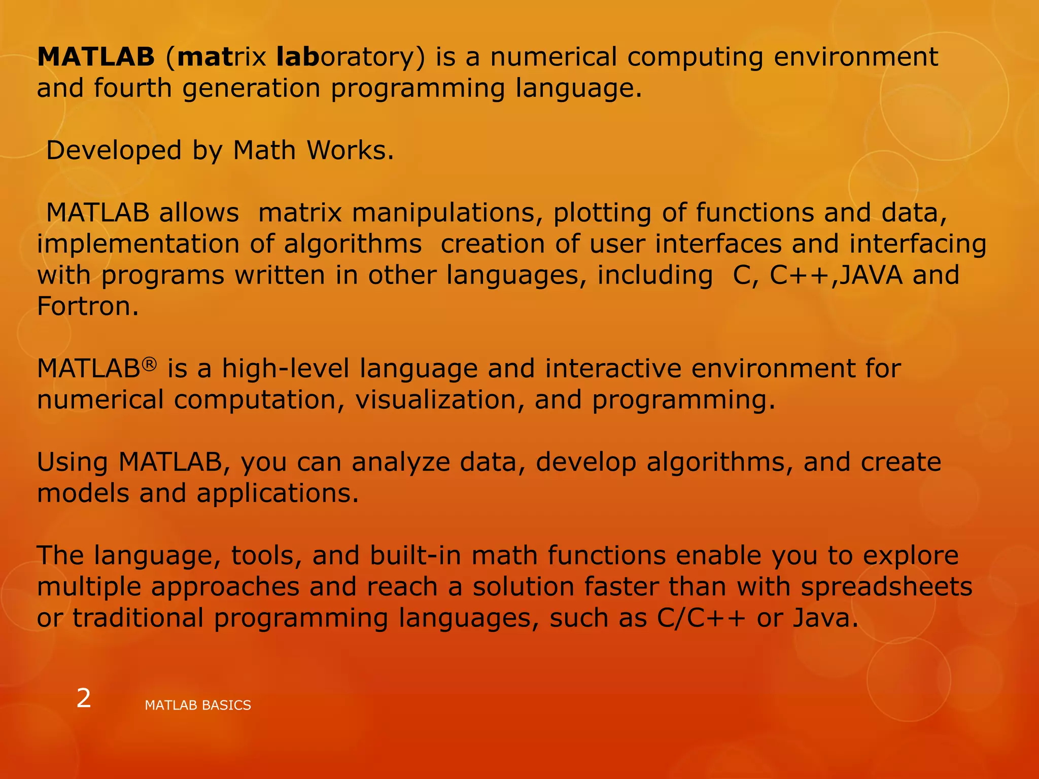 MATLAB (matrix laboratory) is a numerical computing environment
and fourth generation programming language.
Developed by Math Works.
MATLAB allows matrix manipulations, plotting of functions and data,
implementation of algorithms creation of user interfaces and interfacing
with programs written in other languages, including C, C++,JAVA and
Fortron.
MATLAB® is a high-level language and interactive environment for
numerical computation, visualization, and programming.
Using MATLAB, you can analyze data, develop algorithms, and create
models and applications.
The language, tools, and built-in math functions enable you to explore
multiple approaches and reach a solution faster than with spreadsheets
or traditional programming languages, such as C/C++ or Java.
MATLAB BASICS2
 