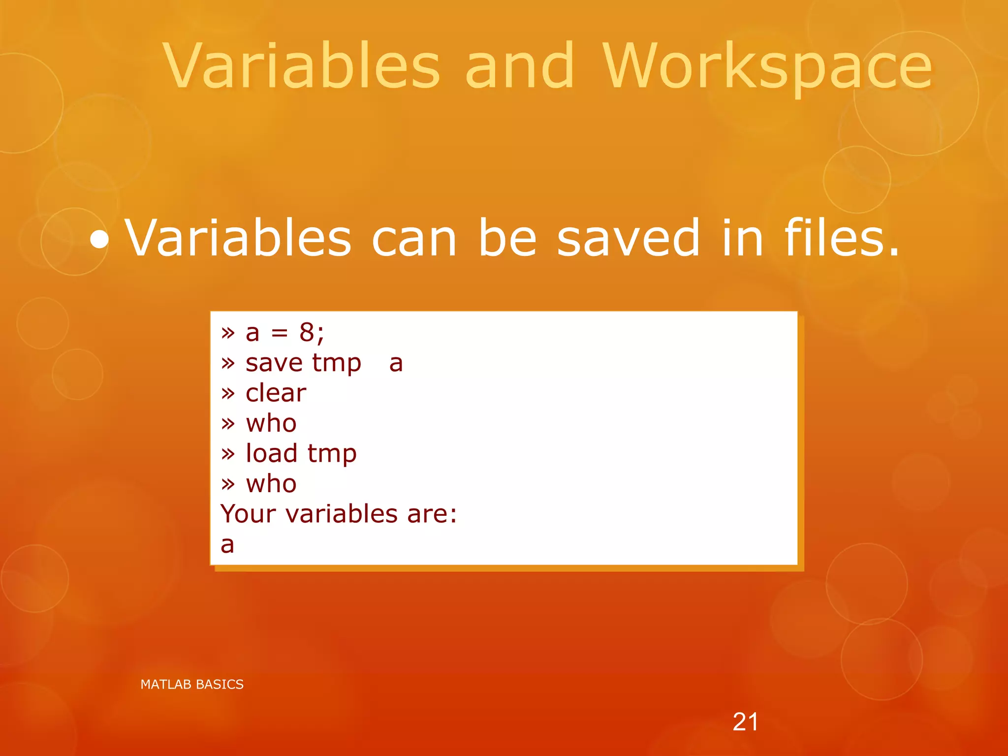 Variables and Workspace
» a = 8;
» save tmp a
» clear
» who
» load tmp
» who
Your variables are:
a
• Variables can be saved in files.
MATLAB BASICS
21
 