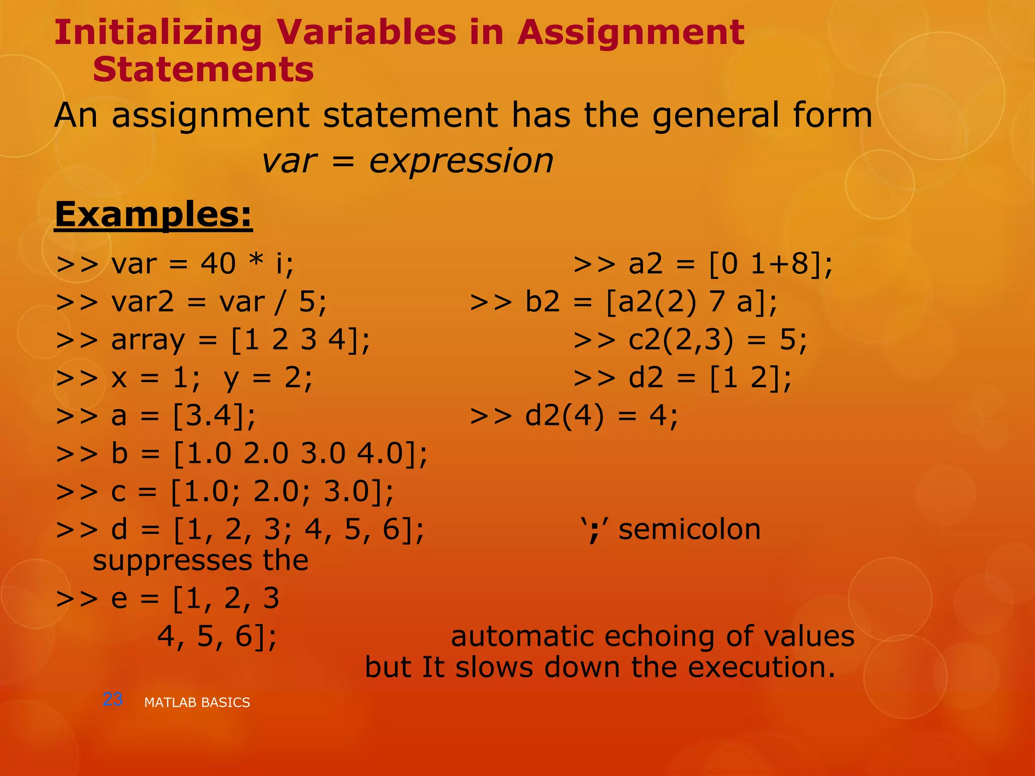 MATLAB BASICS23
Initializing Variables in Assignment
Statements
An assignment statement has the general form
var = expression
Examples:
>> var = 40 * i; >> a2 = [0 1+8];
>> var2 = var / 5; >> b2 = [a2(2) 7 a];
>> array = [1 2 3 4]; >> c2(2,3) = 5;
>> x = 1; y = 2; >> d2 = [1 2];
>> a = [3.4]; >> d2(4) = 4;
>> b = [1.0 2.0 3.0 4.0];
>> c = [1.0; 2.0; 3.0];
>> d = [1, 2, 3; 4, 5, 6]; ‘;’ semicolon
suppresses the
>> e = [1, 2, 3
4, 5, 6]; automatic echoing of values
but It slows down the execution.
 