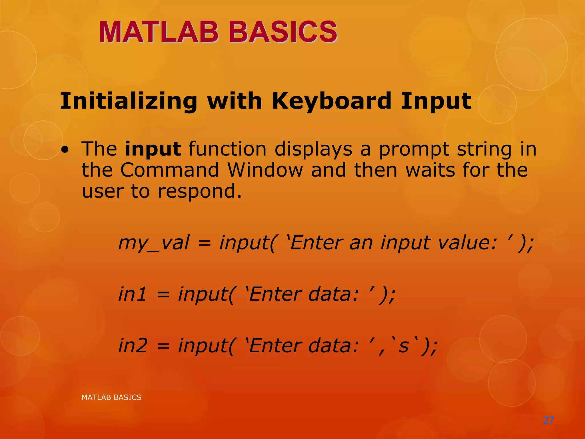 MATLAB BASICS
27
Initializing with Keyboard Input
• The input function displays a prompt string in
the Command Window and then waits for the
user to respond.
my_val = input( ‘Enter an input value: ’ );
in1 = input( ‘Enter data: ’ );
in2 = input( ‘Enter data: ’ ,`s`);
MATLAB BASICS
 
