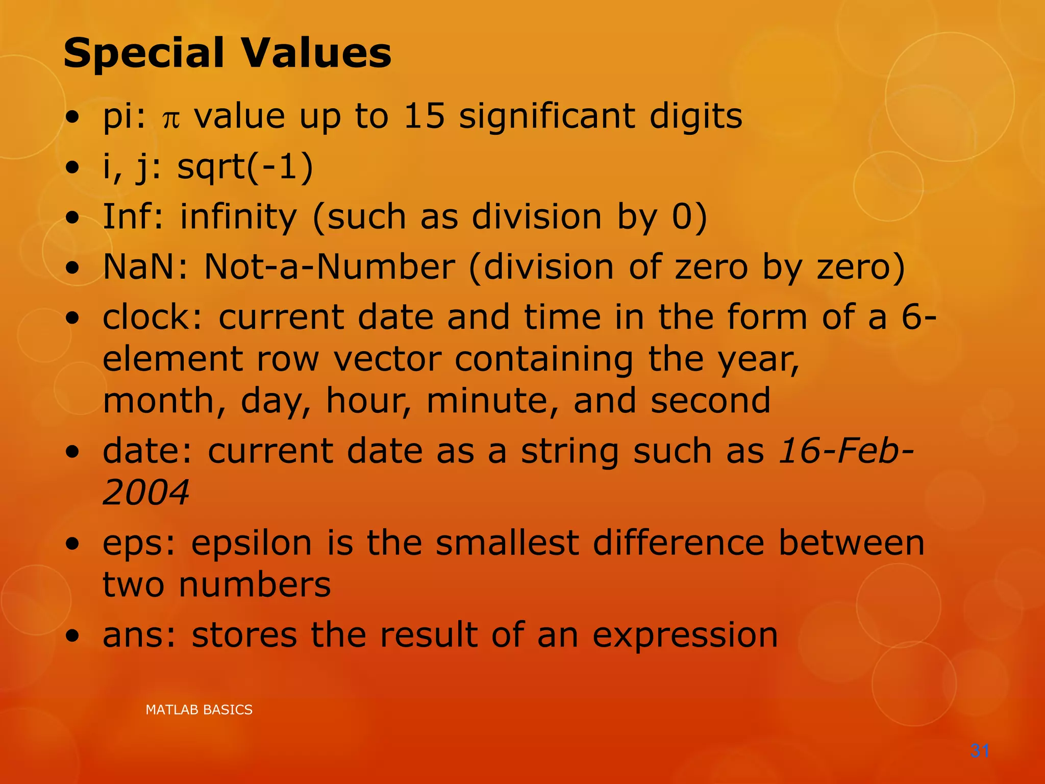 MATLAB BASICS
31
Special Values
• pi:  value up to 15 significant digits
• i, j: sqrt(-1)
• Inf: infinity (such as division by 0)
• NaN: Not-a-Number (division of zero by zero)
• clock: current date and time in the form of a 6-
element row vector containing the year,
month, day, hour, minute, and second
• date: current date as a string such as 16-Feb-
2004
• eps: epsilon is the smallest difference between
two numbers
• ans: stores the result of an expression
 