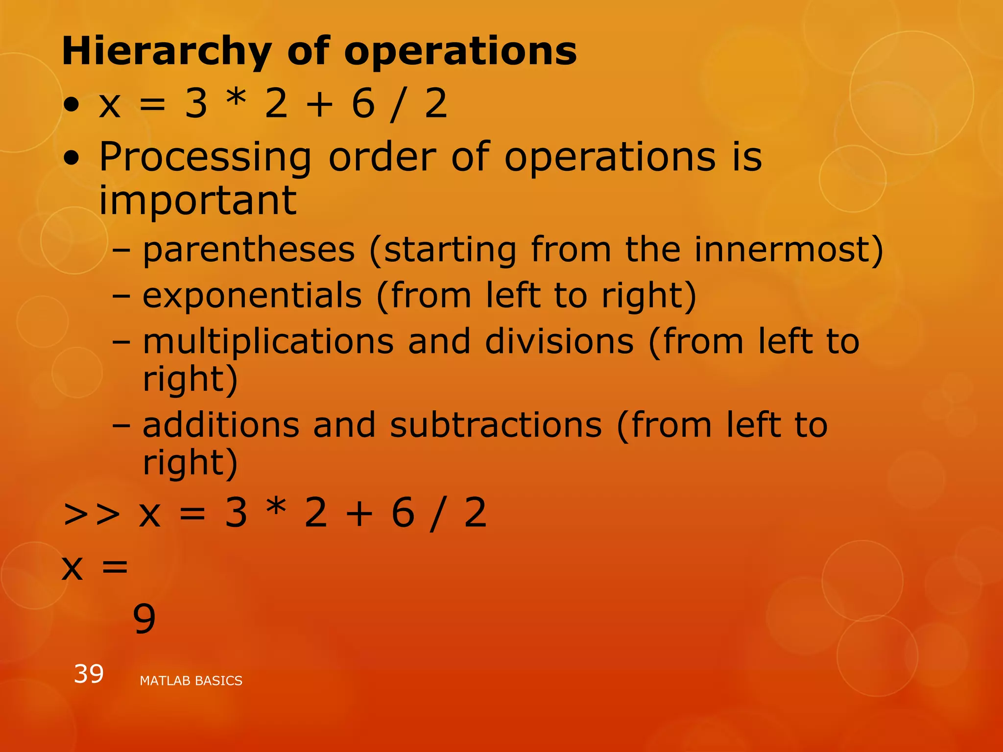 Hierarchy of operations
• x = 3 * 2 + 6 / 2
• Processing order of operations is
important
– parentheses (starting from the innermost)
– exponentials (from left to right)
– multiplications and divisions (from left to
right)
– additions and subtractions (from left to
right)
>> x = 3 * 2 + 6 / 2
x =
9
MATLAB BASICS39
 
