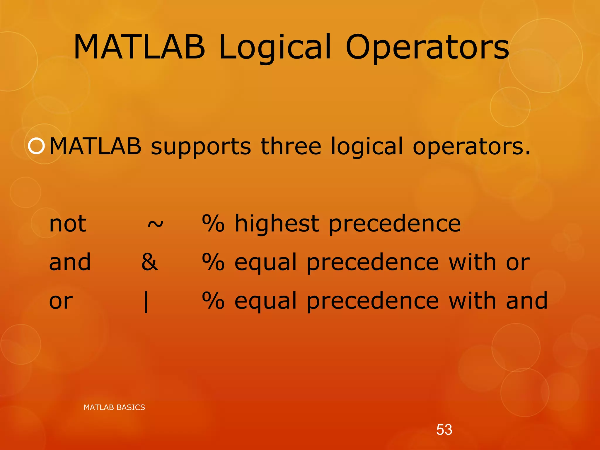 MATLAB Logical Operators
MATLAB supports three logical operators.
not ~ % highest precedence
and & % equal precedence with or
or | % equal precedence with and
MATLAB BASICS
53
 