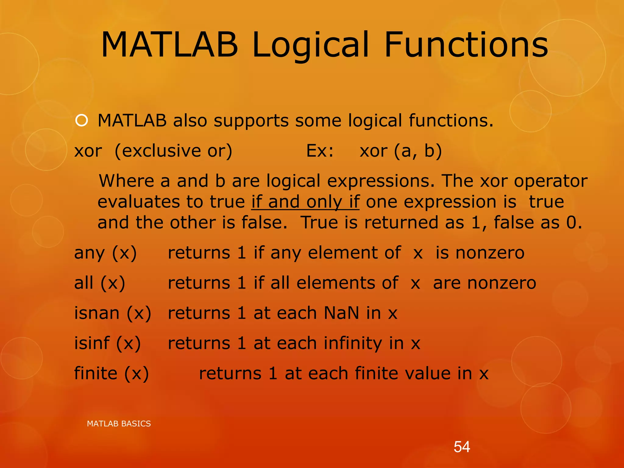 MATLAB Logical Functions
 MATLAB also supports some logical functions.
xor (exclusive or) Ex: xor (a, b)
Where a and b are logical expressions. The xor operator
evaluates to true if and only if one expression is true
and the other is false. True is returned as 1, false as 0.
any (x) returns 1 if any element of x is nonzero
all (x) returns 1 if all elements of x are nonzero
isnan (x) returns 1 at each NaN in x
isinf (x) returns 1 at each infinity in x
finite (x) returns 1 at each finite value in x
MATLAB BASICS
54
 
