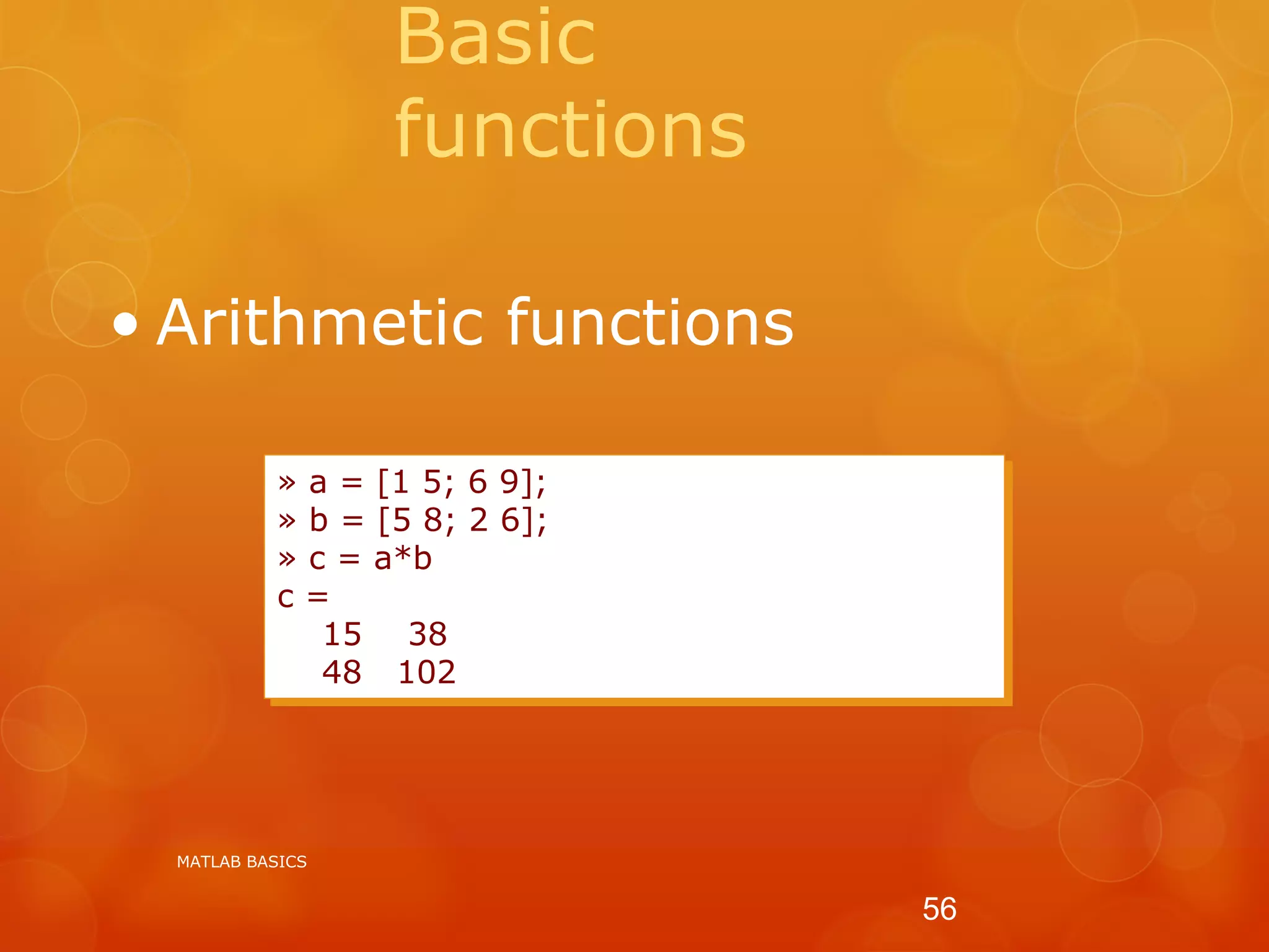 Basic
functions
• Arithmetic functions
» a = [1 5; 6 9];
» b = [5 8; 2 6];
» c = a*b
c =
15 38
48 102
MATLAB BASICS
56
 
