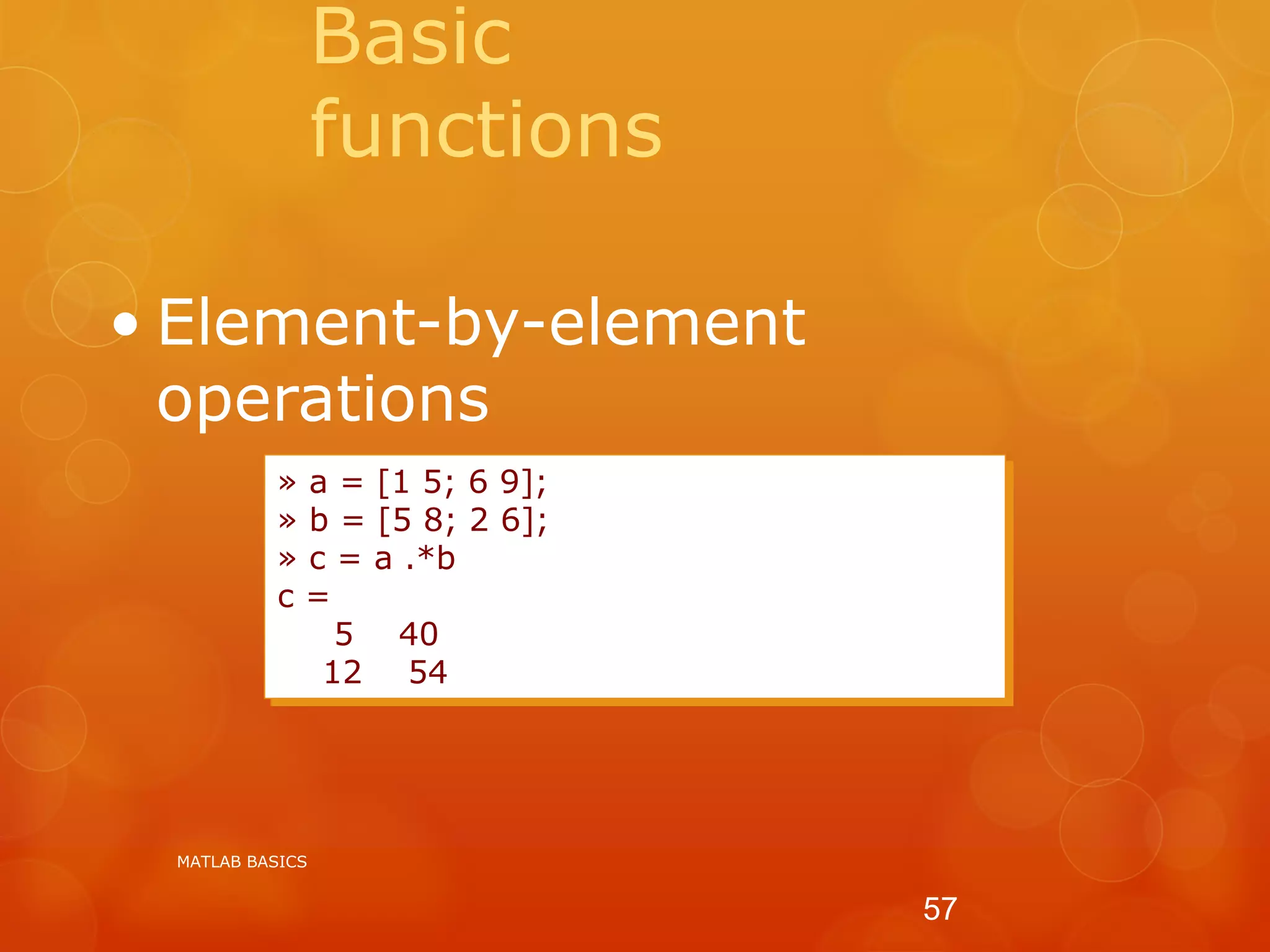Basic
functions
• Element-by-element
operations
» a = [1 5; 6 9];
» b = [5 8; 2 6];
» c = a .*b
c =
5 40
12 54
MATLAB BASICS
57
 