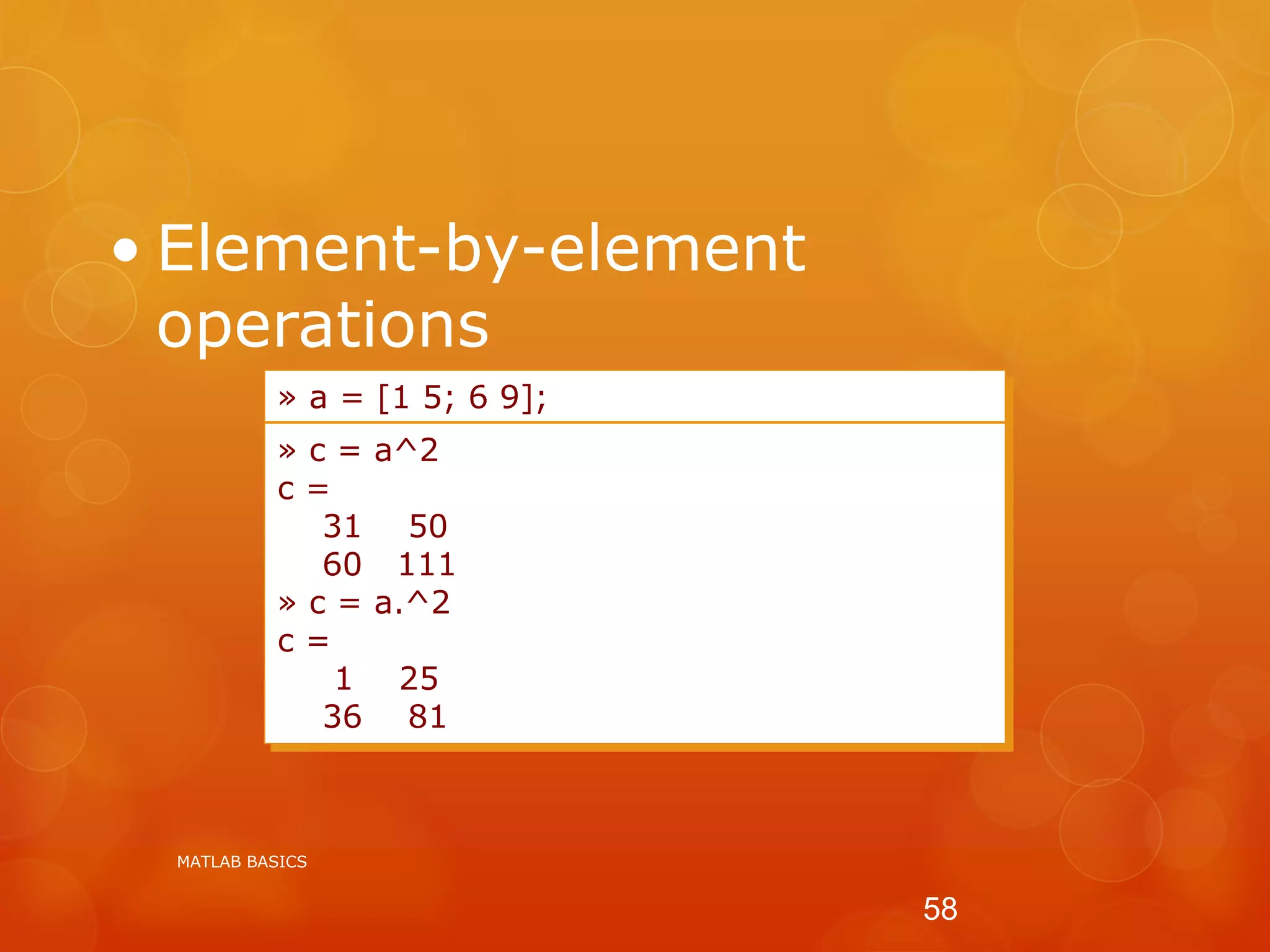 • Element-by-element
operations
c = a*a
c = a(1,1) * a(1,1) ...
» a = [1 5; 6 9];
» c = a^2
c =
31 50
60 111
» c = a.^2
c =
1 25
36 81
MATLAB BASICS
58
 