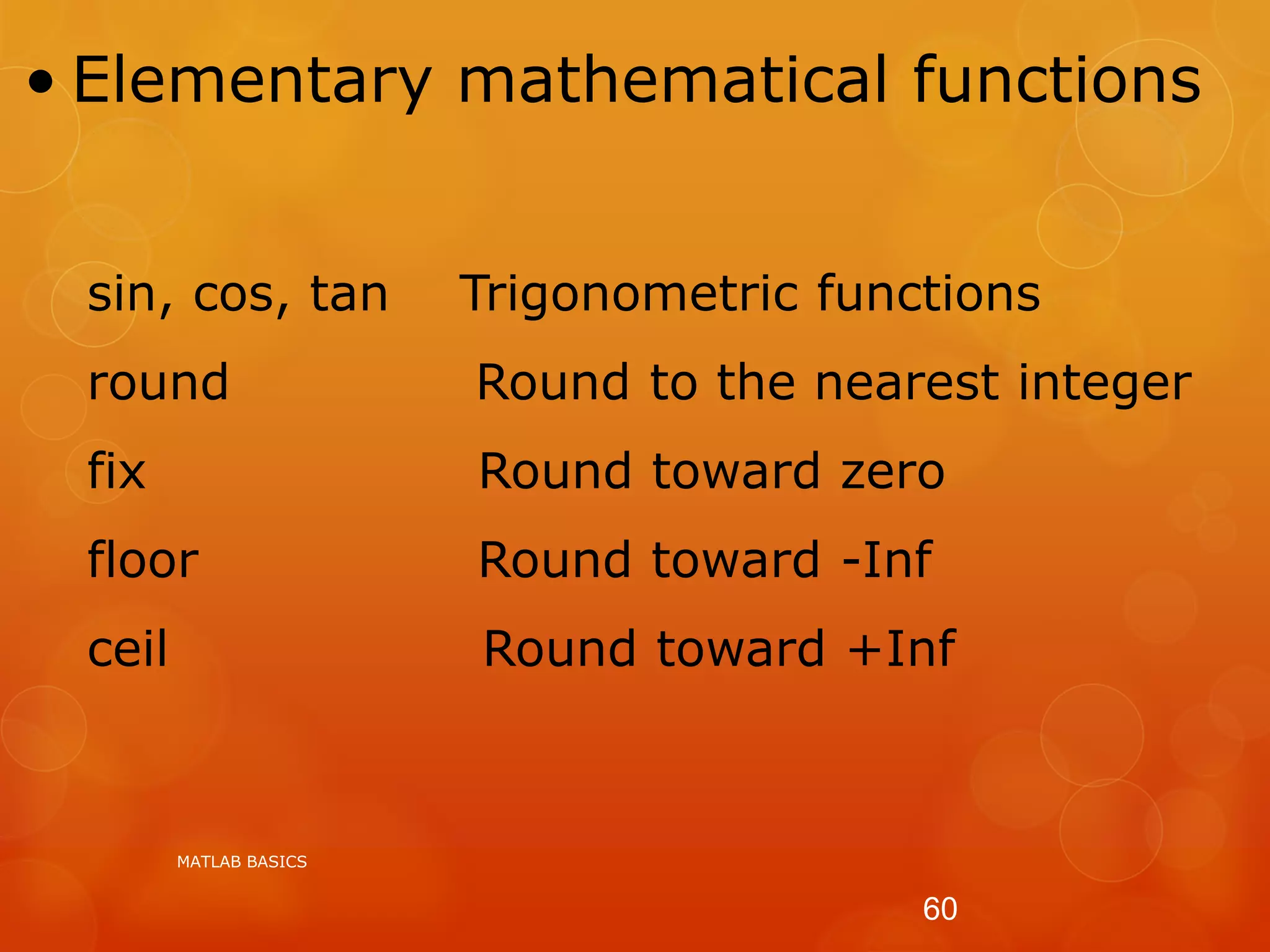• Elementary mathematical functions
sin, cos, tan Trigonometric functions
round Round to the nearest integer
fix Round toward zero
floor Round toward -Inf
ceil Round toward +Inf
MATLAB BASICS
60
 