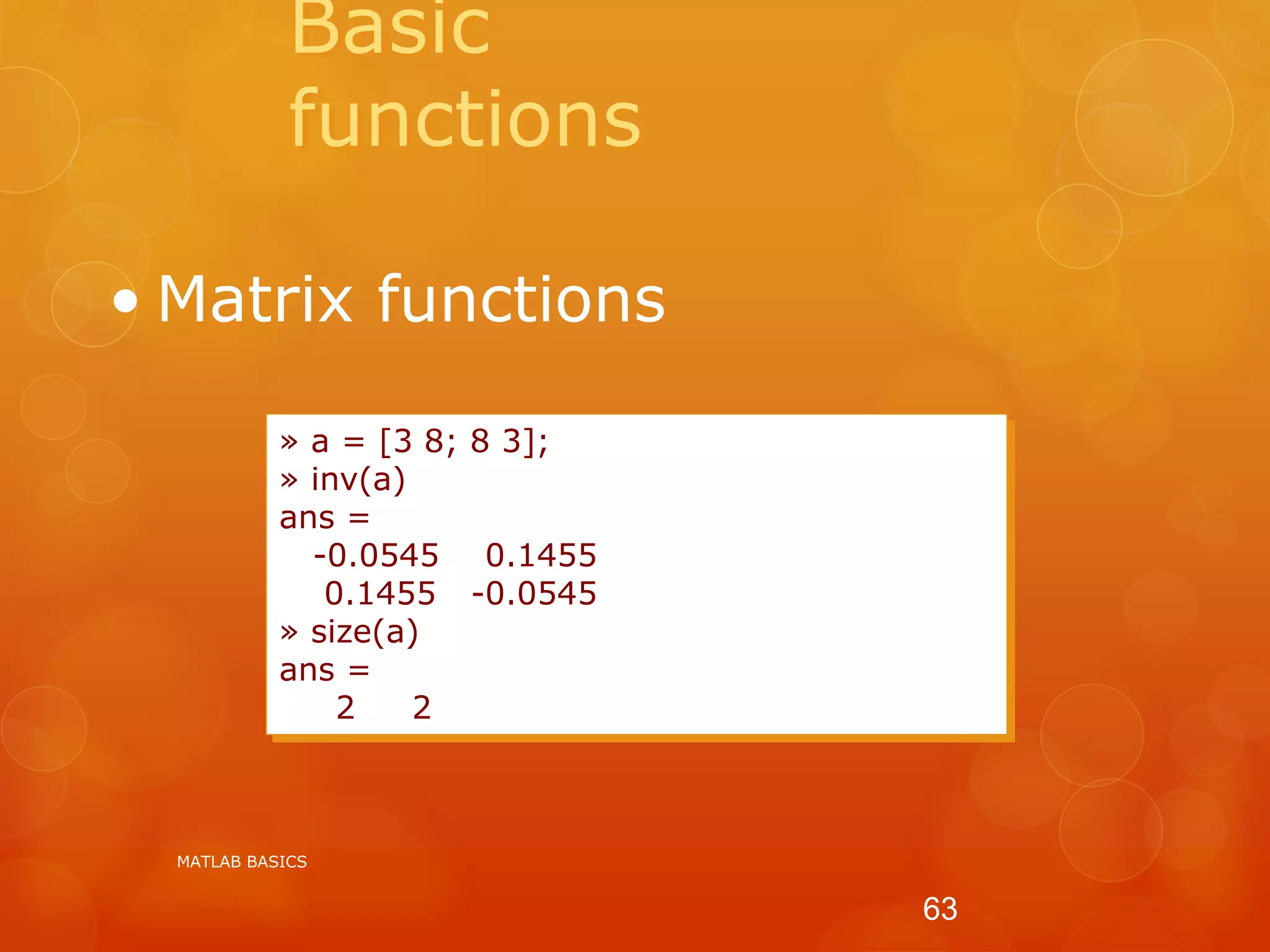 Basic
functions
• Matrix functions
» a = [3 8; 8 3];
» inv(a)
ans =
-0.0545 0.1455
0.1455 -0.0545
» size(a)
ans =
2 2
MATLAB BASICS
63
 