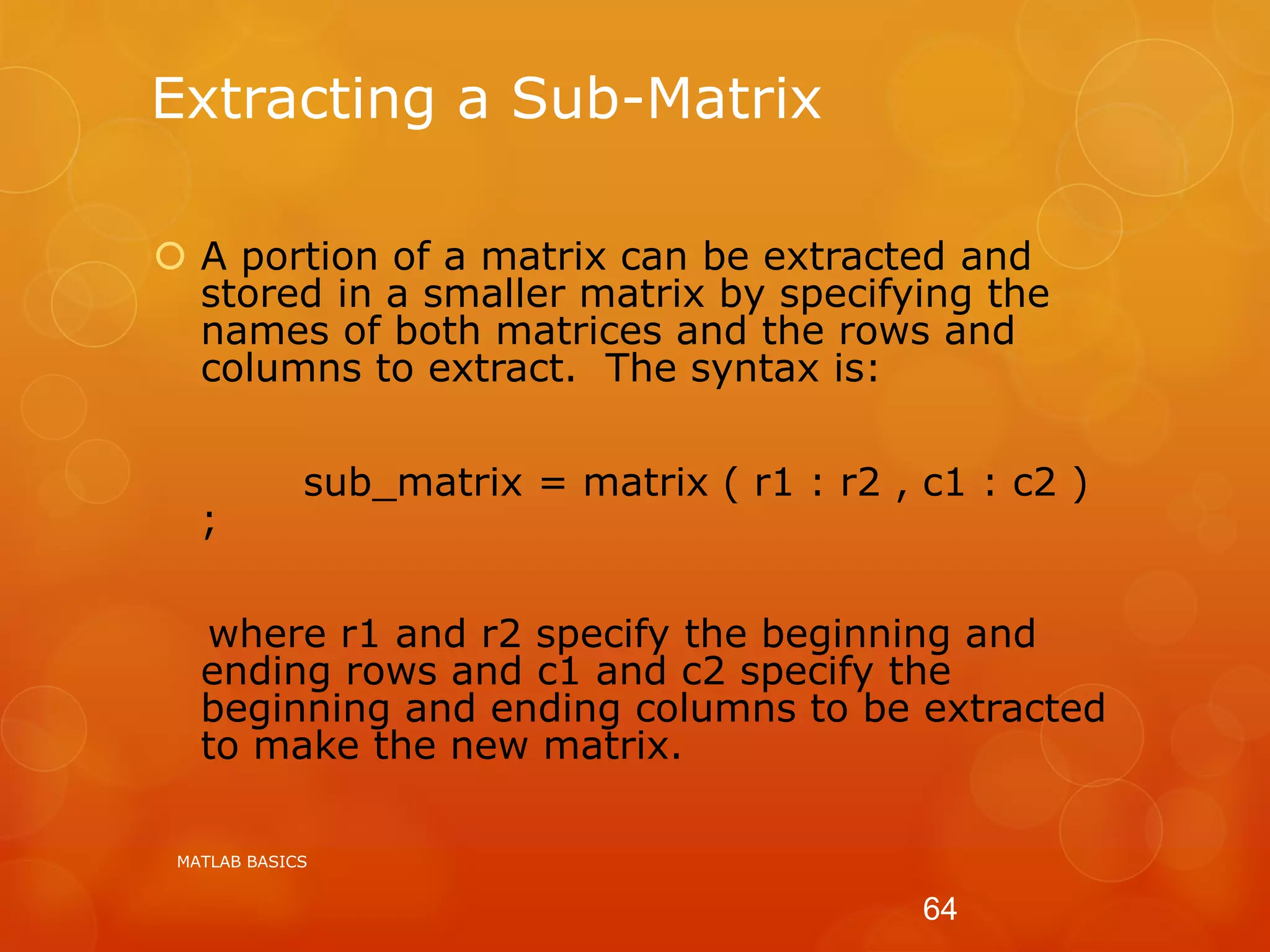 Extracting a Sub-Matrix
 A portion of a matrix can be extracted and
stored in a smaller matrix by specifying the
names of both matrices and the rows and
columns to extract. The syntax is:
sub_matrix = matrix ( r1 : r2 , c1 : c2 )
;
where r1 and r2 specify the beginning and
ending rows and c1 and c2 specify the
beginning and ending columns to be extracted
to make the new matrix.
MATLAB BASICS
64
 