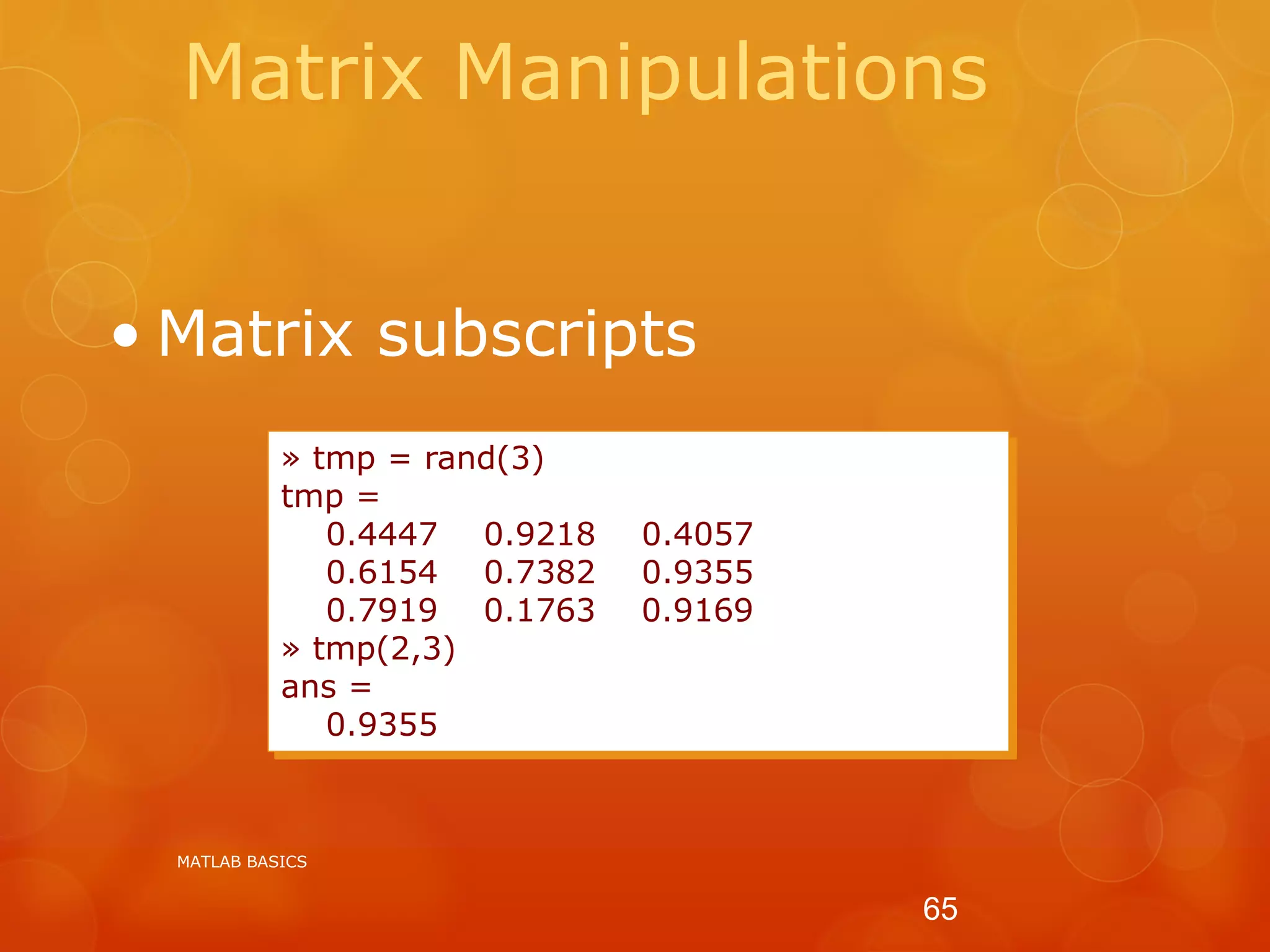 Matrix Manipulations
• Matrix subscripts
» tmp = rand(3)
tmp =
0.4447 0.9218 0.4057
0.6154 0.7382 0.9355
0.7919 0.1763 0.9169
» tmp(2,3)
ans =
0.9355
MATLAB BASICS
65
 