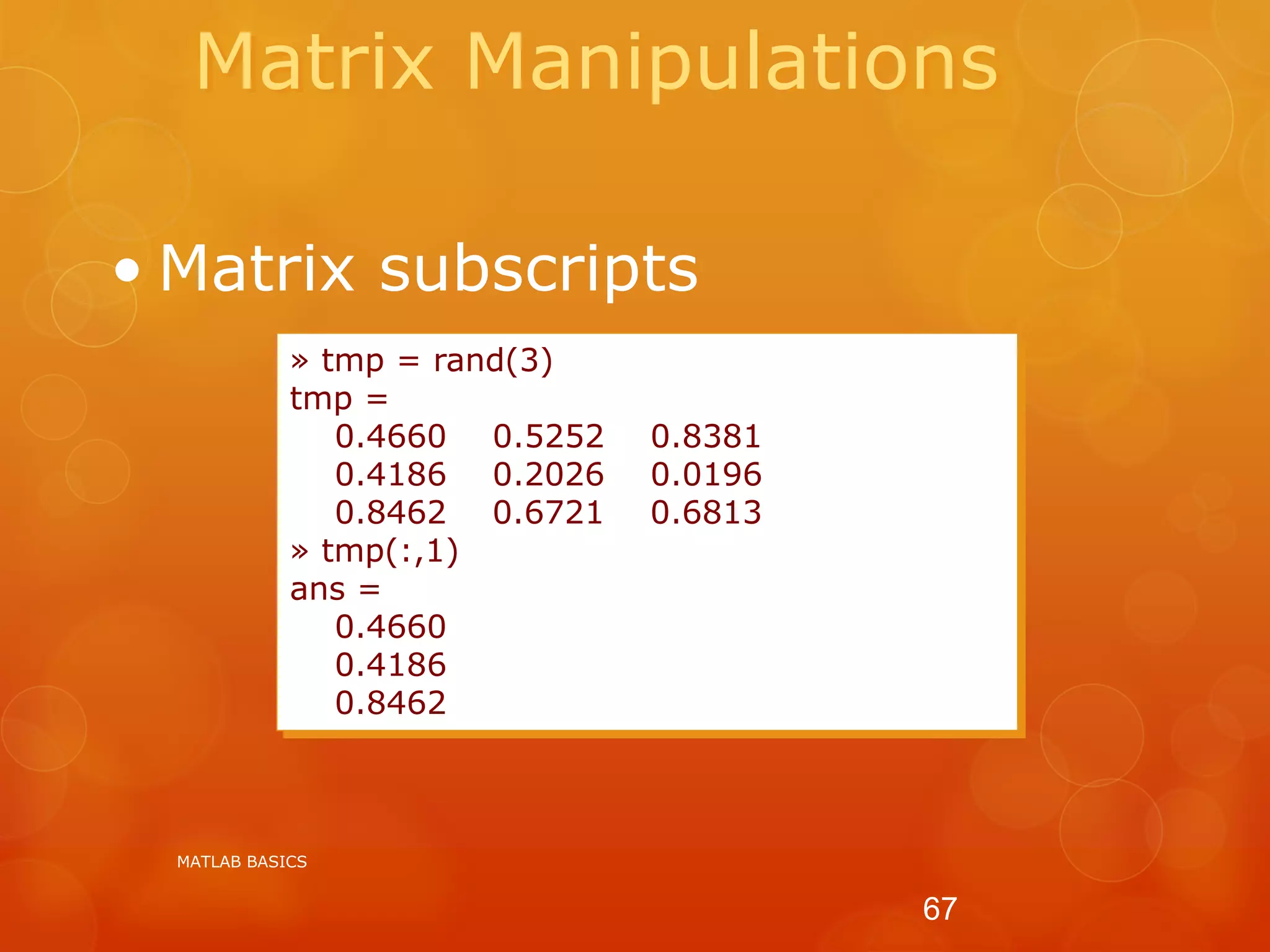Matrix Manipulations
• Matrix subscripts
» tmp = rand(3)
tmp =
0.4660 0.5252 0.8381
0.4186 0.2026 0.0196
0.8462 0.6721 0.6813
» tmp(:,1)
ans =
0.4660
0.4186
0.8462
MATLAB BASICS
67
 