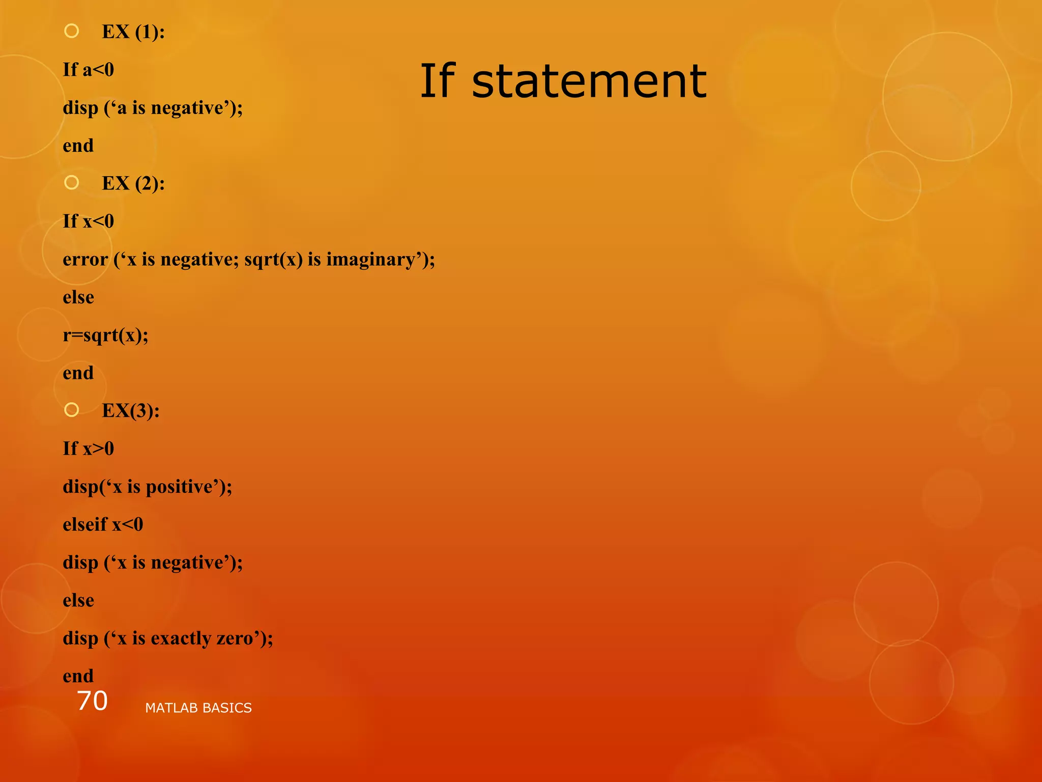 If statement
 EX (1):
If a<0
disp (‘a is negative’);
end
 EX (2):
If x<0
error (‘x is negative; sqrt(x) is imaginary’);
else
r=sqrt(x);
end
 EX(3):
If x>0
disp(‘x is positive’);
elseif x<0
disp (‘x is negative’);
else
disp (‘x is exactly zero’);
end
MATLAB BASICS70
 