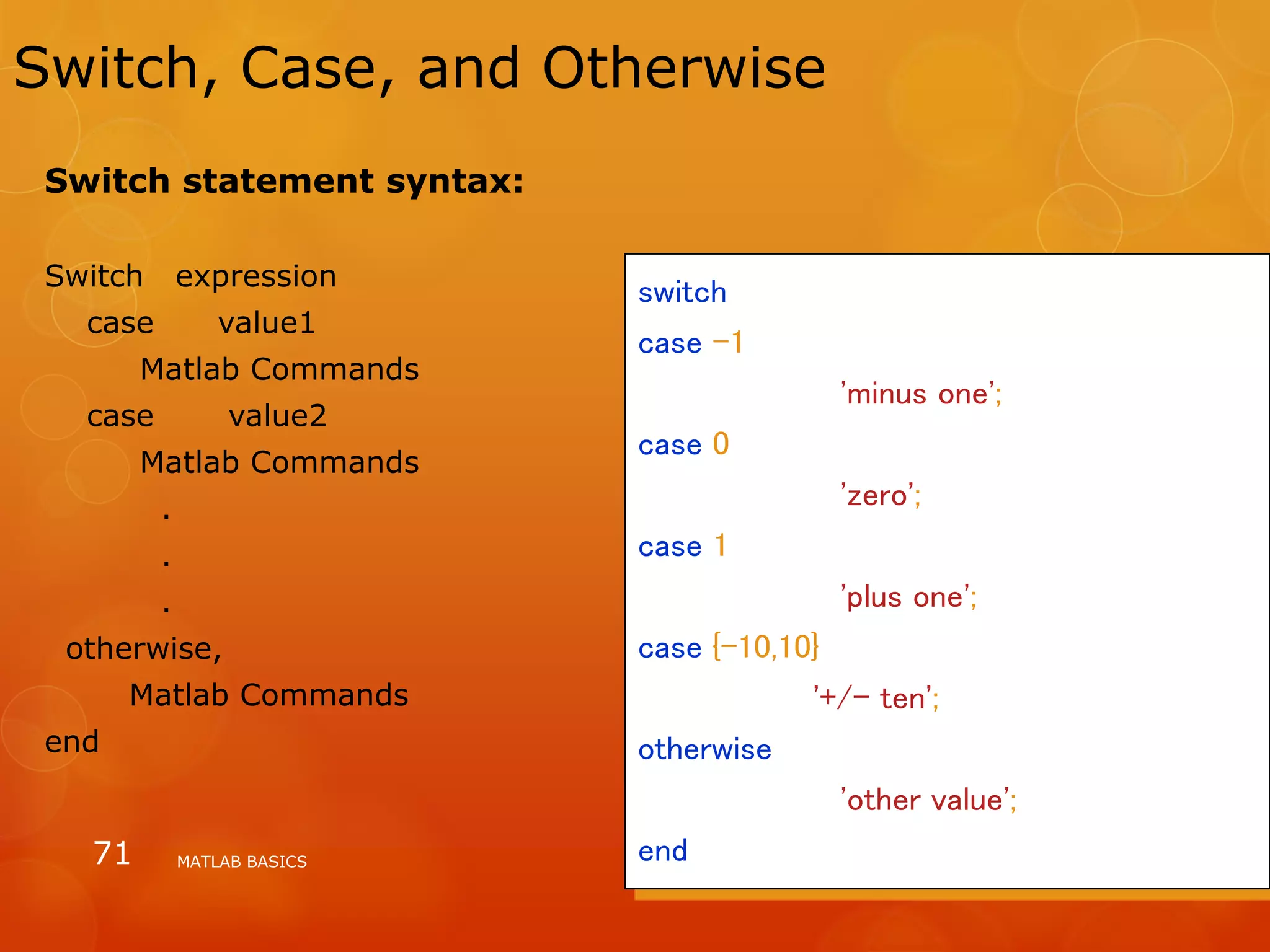 MATLAB BASICS71
Switch, Case, and Otherwise
switch input_num
case -1
input_str = 'minus one';
case 0
input_str = 'zero';
case 1
input_str = 'plus one';
case {-10,10}
input_str = '+/- ten';
otherwise
input_str = 'other value';
end
Switch statement syntax:
Switch expression
case value1
Matlab Commands
case value2
Matlab Commands
.
.
.
otherwise,
Matlab Commands
end
 