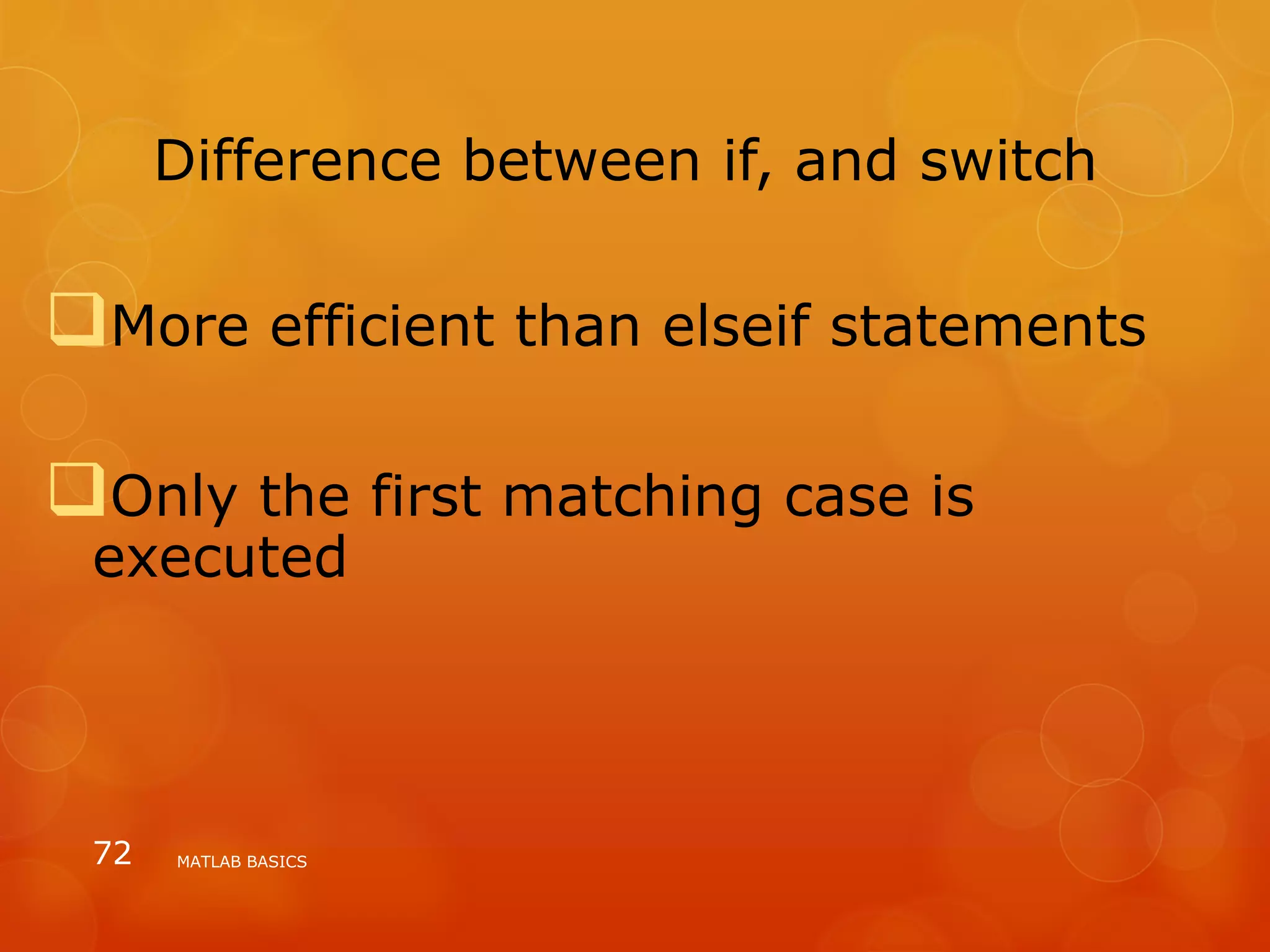 Difference between if, and switch
More efficient than elseif statements
Only the first matching case is
executed
MATLAB BASICS72
 