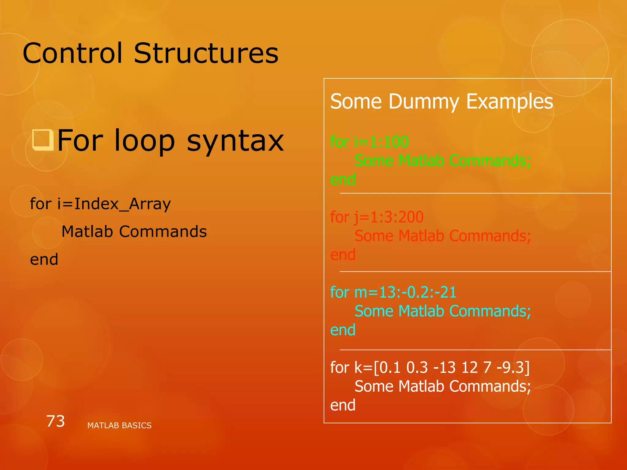 Control Structures
For loop syntax
for i=Index_Array
Matlab Commands
end
MATLAB BASICS73
Some Dummy Examples
for i=1:100
Some Matlab Commands;
end
for j=1:3:200
Some Matlab Commands;
end
for m=13:-0.2:-21
Some Matlab Commands;
end
for k=[0.1 0.3 -13 12 7 -9.3]
Some Matlab Commands;
end
 