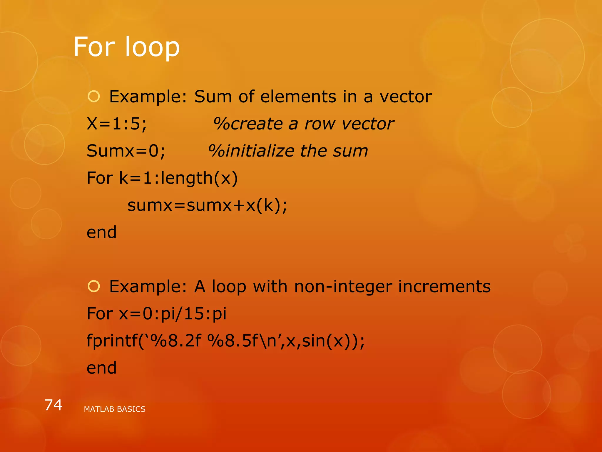 For loop
 Example: Sum of elements in a vector
X=1:5; %create a row vector
Sumx=0; %initialize the sum
For k=1:length(x)
sumx=sumx+x(k);
end
 Example: A loop with non-integer increments
For x=0:pi/15:pi
fprintf(‘%8.2f %8.5fn’,x,sin(x));
end
MATLAB BASICS74
 