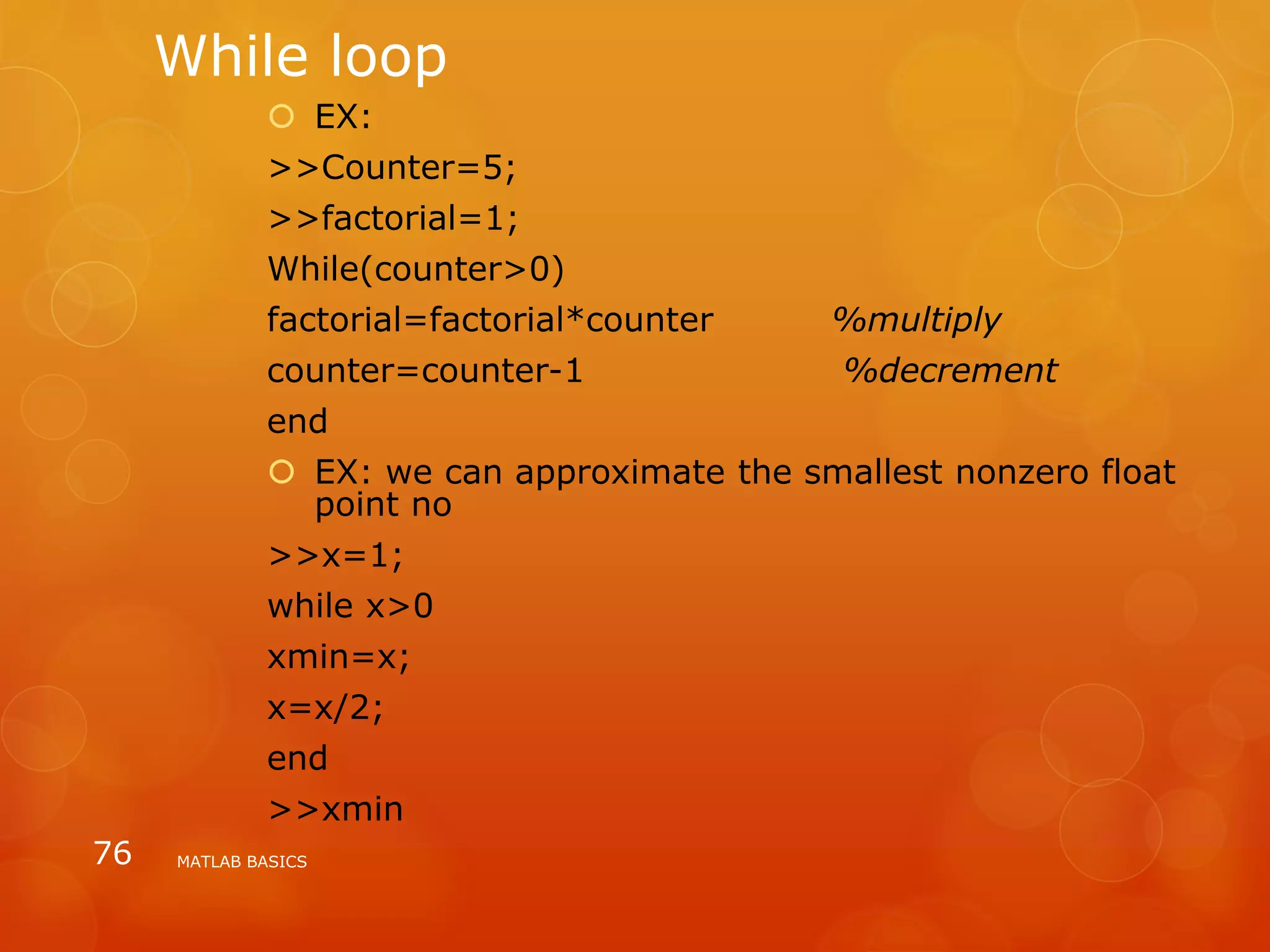 While loop
 EX:
>>Counter=5;
>>factorial=1;
While(counter>0)
factorial=factorial*counter %multiply
counter=counter-1 %decrement
end
 EX: we can approximate the smallest nonzero float
point no
>>x=1;
while x>0
xmin=x;
x=x/2;
end
>>xmin
MATLAB BASICS76
 