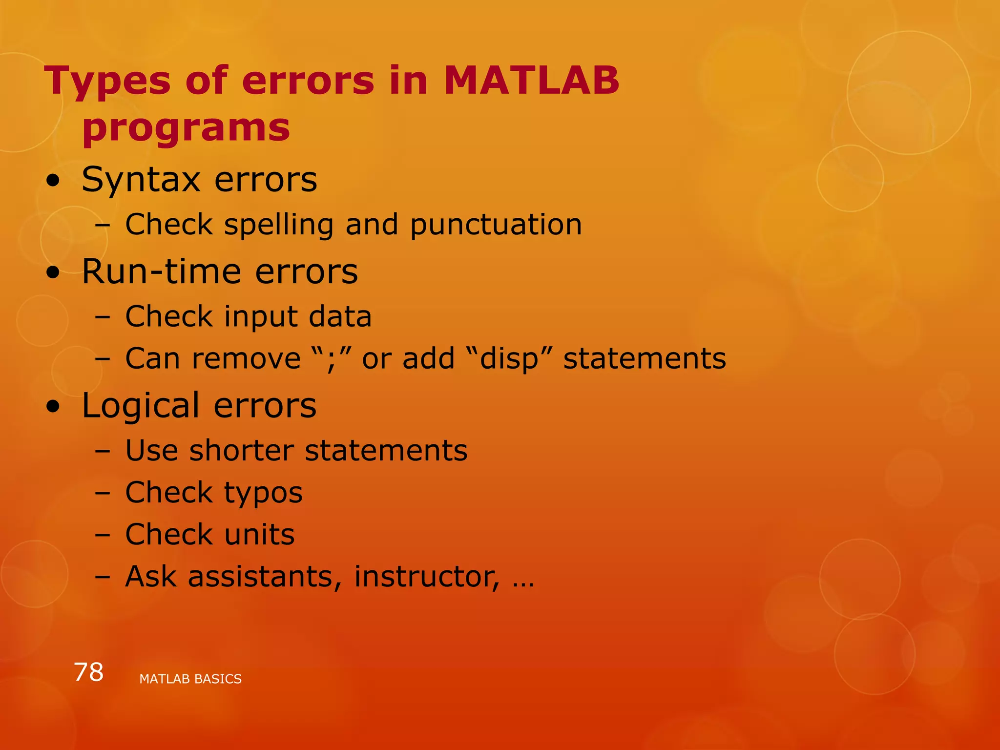 Types of errors in MATLAB
programs
• Syntax errors
– Check spelling and punctuation
• Run-time errors
– Check input data
– Can remove “;” or add “disp” statements
• Logical errors
– Use shorter statements
– Check typos
– Check units
– Ask assistants, instructor, …
MATLAB BASICS78
 