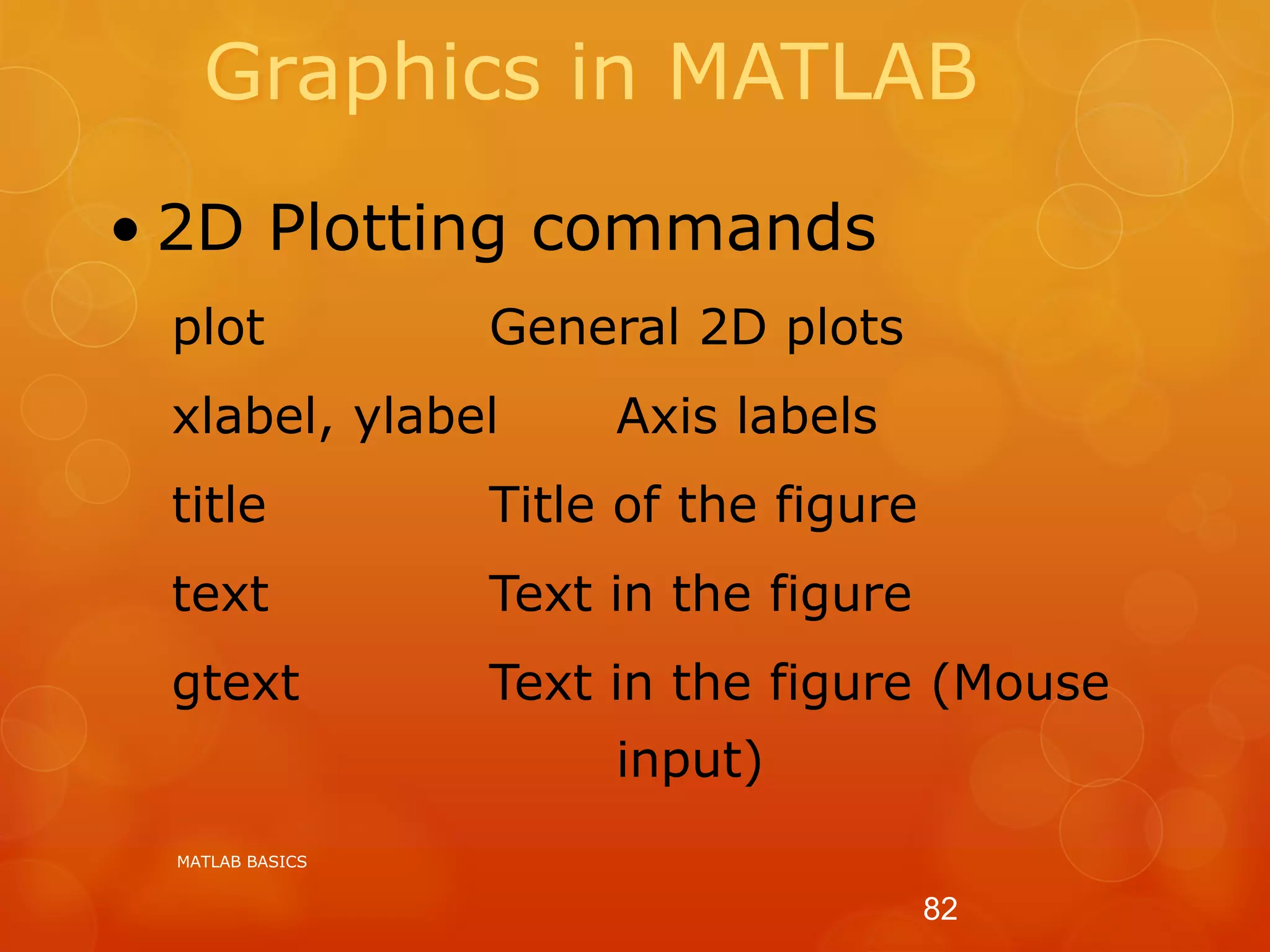 Graphics in MATLAB
• 2D Plotting commands
plot General 2D plots
xlabel, ylabel Axis labels
title Title of the figure
text Text in the figure
gtext Text in the figure (Mouse
input)
MATLAB BASICS
82
 