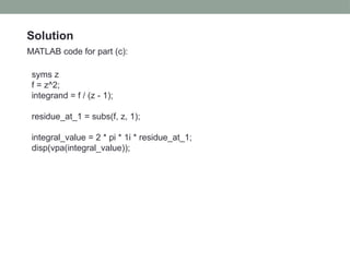 Solution
MATLAB code for part (c):
syms z
f = z^2;
integrand = f / (z - 1);
residue_at_1 = subs(f, z, 1);
integral_value = 2 * pi * 1i * residue_at_1;
disp(vpa(integral_value));
 