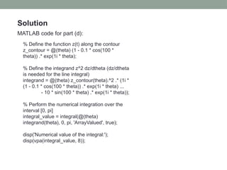Solution
MATLAB code for part (d):
% Define the function z(t) along the contour
z_contour = @(theta) (1 - 0.1 * cos(100 *
theta)) .* exp(1i * theta);
% Define the integrand z^2 dz/dtheta (dz/dtheta
is needed for the line integral)
integrand = @(theta) z_contour(theta).^2 .* (1i *
(1 - 0.1 * cos(100 * theta)) .* exp(1i * theta) ...
- 10 * sin(100 * theta) .* exp(1i * theta));
% Perform the numerical integration over the
interval [0, pi]
integral_value = integral(@(theta)
integrand(theta), 0, pi, 'ArrayValued', true);
disp('Numerical value of the integral:');
disp(vpa(integral_value, 8));
 