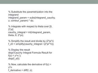 % Substitute the parametrization into the
integrand
integrand_param = subs(integrand_cauchy,
z, contour_param) * dz;
% Integrate with respect to theta over [0,
2*pi]
cauchy_integral = int(integrand_param,
theta, 0, 2*pi);
% Simplify the result and divide by (2*pi*i)
f_z0 = simplify(cauchy_integral / (2*pi*1i));
% Display the result
disp('Cauchy Integral Formula Result for
f(z) = z^n:');
disp(f_z0);
% Now, calculate the derivative of f(z) =
z^n
f_derivative = diff(f, z);
 