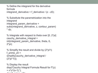 % Define the integrand for the derivative
formula
integrand_derivative = f_derivative / (z - z0);
% Substitute the parametrization into the
integrand
integrand_param_derivative =
subs(integrand_derivative, z, contour_param)
* dz;
% Integrate with respect to theta over [0, 2*pi]
cauchy_derivative_integral =
int(integrand_param_derivative, theta, 0,
2*pi);
% Simplify the result and divide by (2*pi*i)
f_prime_z0 =
simplify(cauchy_derivative_integral /
(2*pi*1i));
% Display the result
disp('Cauchy Integral Formula Result for f''(z)
= n*z^{n-1}:');
 