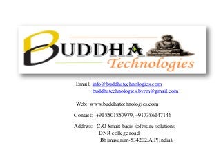 Email: info@buddhatechnologies.com 
buddhatechnologies.bvrm@gmail.com 
Web: www.buddhatechnologies.com 
Contact:-+918501857979, +917386147146 
Address:-C/O Smart basis software solutions 
DNR college road 
Bhimavaram-534202,A.P(India).  