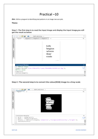 MATLAB ASHOKA BAIRWA
Practical –10
Aim : Write a program to identifying text patterns in an image row sum plot.
Theory:
Step 1 : The first step is to read the input image and display the input image,you will
get the result as below
Step 2 : The second step is to convert the colour(RGB) image to a Gray scale
 