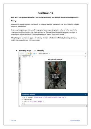 MATLAB ASHOKA BAIRWA
Practical -12
Aim: write a program to enhance a pattern by performing morphological operation using matlab.
Theory:
Morphological Operations is a broad set of image processing operations that process digital images
based on their shapes.
In a morphological operation, each image pixel is corresponding to the value of other pixel in its
neighbourhood. By choosing the shape and size of the neighbourhood pixel, you can construct a
morphological operation that is sensitive to specific shapes in the input image.
Morphological operations apply a structuring element called strel in Matlab , to an input image,
creating an output image of the same size.
• Importing image ---- imread()
 