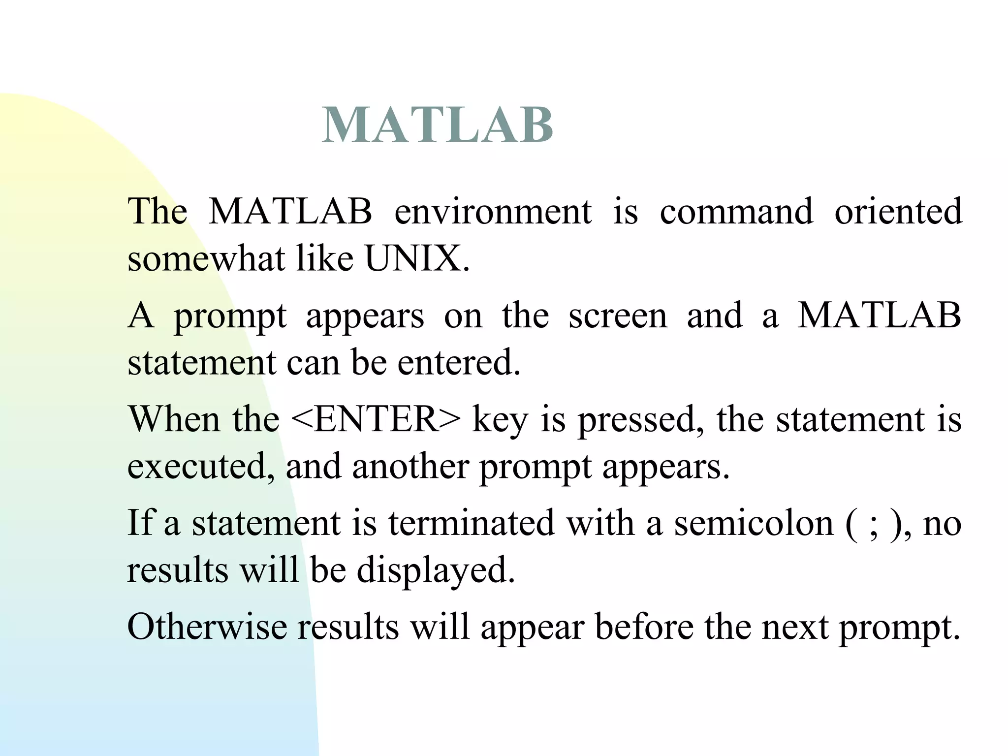 MATLAB
The MATLAB environment is command oriented
somewhat like UNIX.
A prompt appears on the screen and a MATLAB
statement can be entered.
When the <ENTER> key is pressed, the statement is
executed, and another prompt appears.
If a statement is terminated with a semicolon ( ; ), no
results will be displayed.
Otherwise results will appear before the next prompt.

 