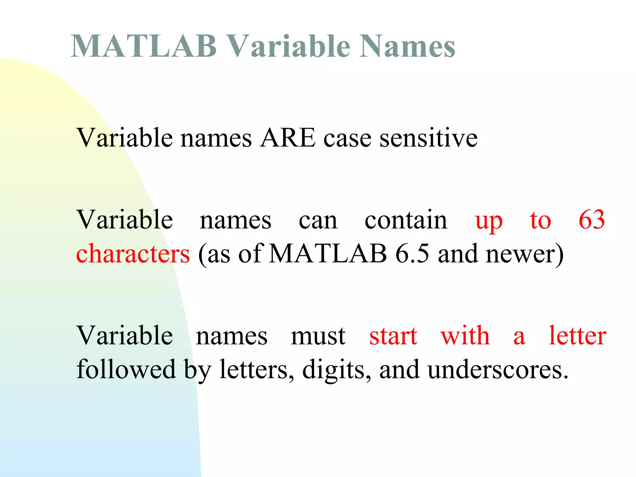 MATLAB Variable Names
Variable names ARE case sensitive
Variable names can contain up to 63
characters (as of MATLAB 6.5 and newer)
Variable names must start with a letter
followed by letters, digits, and underscores.

 