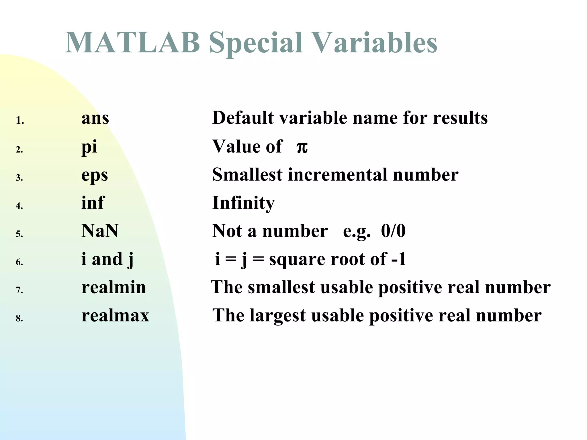 MATLAB Special Variables
1.
2.
3.
4.
5.
6.
7.
8.

ans
pi
eps
inf
NaN
i and j
realmin
realmax

Default variable name for results
Value of π
Smallest incremental number
Infinity
Not a number e.g. 0/0
i = j = square root of -1
The smallest usable positive real number
The largest usable positive real number

 