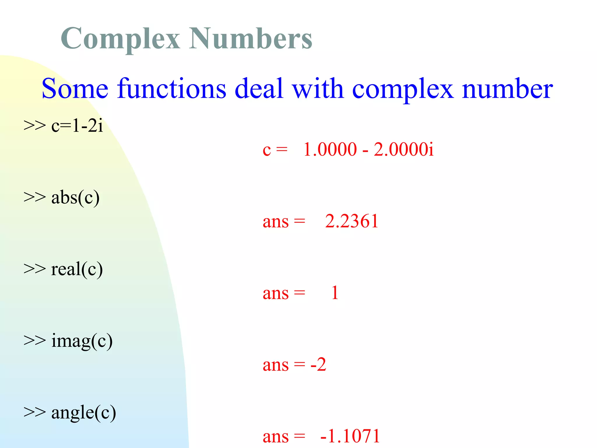 Complex Numbers
Some functions deal with complex number
>> c=1-2i
c = 1.0000 - 2.0000i
>> abs(c)
ans =

2.2361

ans =

1

>> real(c)
>> imag(c)
ans = -2
>> angle(c)
ans = -1.1071

 
